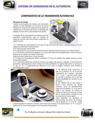 49
Tec. En Mecánica Automotriz Manuel Alberto Bautista Valiente
COMPONENTES DE LA TRANSMISION AUTOMATICA
Mecanismo de Cambio
Cuando se usa la palanca de cambios, este mecanismo
cambia el circuito hidráulico en el sistema de control
hidráulico de acuerdo con la posición de la palanca de
cambios que se está moviendo hacia un engranaje para
adelante, marcha atrás o estacionamiento o parada.
La mayoría de las transmisiones automáticas permiten
seleccionar mecánicamente entre un conjunto de
rangos de marchas, que como mínimo comprenden el
siguiente orden:
1) "P" (Parking) de estacionamiento en la que no hay transmisión de fuerza, y además bloquea el eje de
salida de la transmisión mecánicamente.
2) "R" (Reverse) para marcha atrás.
3) "N" (Neutral) En la cual no hay transmisión de fuerza, equivale al punto muerto de un cambio manual.
4) "D" (Drive) Para marcha hacia adelante, en la cual entran todas las desmultiplicaciones, desde la primera
hasta la cuarta, quinta o más según el fabricante.
Además de estas 4 posiciones, es muy frecuente:
5) "S" (Sport) de funcionamiento similar a la posición "D" pero con cambios más rápidos, bruscos y a unas
revoluciones mayores.
6) "L" (Low) Para impedir que entren las marchas más largas, sólo primera y segunda, en caso de fuertes
pendientes, además permite retener al bajar las mismas pendientes. En algunos fabricantes se sustituye la
"L" por "3", "2", "1" dependiendo del fabricante en las cuales se obliga a mantener como máximo la
desmultiplicación mayor.
7) "M" (Manual) Suele encontrarse al
lado de la posición "D" en la cual los
movimientos de la palanca, marcados
con "+" y con "-", permiten subir y bajar
de marchas a voluntad, con la cual hay
además posibilidad de retención en los
descensos.
8) "W" (Winter) No es muy común y
menos como posición. Se puede
encontrar como un funcionamiento
especial de la posición "D" en la cual la
salida y los cambios de marcha se
realizan de forma más suave para evitar
que las ruedas patinen cuando el suelo
se encuentra con escaso agarre.
Como dispositivo de seguridad, el
accionamiento del motor de arranque
sólo es posible en "P" y en "N", siendo
incluso imposible en vehículos recientes sacar la llave del contacto si no está la palanca en "P", o sacar la
palanca de "P" con el motor parado si no se mantiene el freno pisado.
 