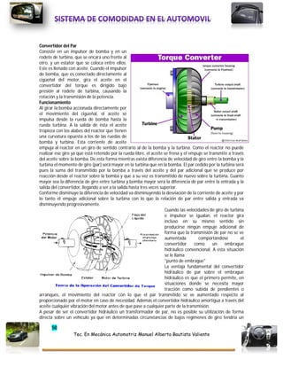50
Tec. En Mecánica Automotriz Manuel Alberto Bautista Valiente
Convertidor del Par
Consiste en un impulsor de bomba y en un
rodete de turbina, que se encara uno frente al
otro, y un estator que se coloca entre ellos.
Este es llenado con aceite. Cuando el impulsor
de bomba, que es conectado directamente al
cigüeñal del motor, gira el aceite en el
convertidor del torque es dirigido bajo
presión al rodete de turbina, causando la
rotación y la transmisión de la potencia.
Funcionamiento
Al girar la bomba accionada directamente por
el movimiento del cigüeñal, el aceite se
impulsa desde la rueda de bomba hasta la
rueda turbina. A la salida de ésta el aceite
tropieza con los alabes del reactor que tienen
una curvatura opuesta a los de las ruedas de
bomba y turbina. Esta corriente de aceite
empuja al reactor en un giro de sentido contrario al de la bomba y la turbina. Como el reactor no puede
realizar ese giro ya que está retenido por la rueda libre, el aceite se frena y el empuje se transmite a través
del aceite sobre la bomba. De esta forma mientras exista diferencia de velocidad de giro entre la bomba y la
turbina el momento de giro (par) será mayor en la turbina que en la bomba. El par cedido por la turbina será
pues la suma del transmitido por la bomba a través del aceite y del par adicional que se produce por
reacción desde el reactor sobre la bomba y que a su vez es transmitido de nuevo sobre la turbina. Cuanto
mayor sea la diferencia de giro entre turbina y bomba mayor será la diferencia de par entre la entrada y la
salida del convertidor, llegando a ser a la salida hasta tres veces superior.
Conforme disminuye la diferencia de velocidad va disminuyendo la desviación de la corriente de aceite y por
lo tanto el empuje adicional sobre la turbina con lo que la relación de par entre salida y entrada va
disminuyendo progresivamente.
Cuando las velocidades de giro de turbina
e impulsor se igualan, el reactor gira
incluso en su mismo sentido sin
producirse ningún empuje adicional de
forma que la transmisión de par no se ve
aumentada comportándose el
convertidor como un embrague
hidráulico convencional. A esta situación
se le llama
"punto de embrague"
La ventaja fundamental del convertidor
hidráulico de par sobre el embrague
hidráulico es que el primero permite, en
situaciones donde se necesita mayor
tracción como subida de pendientes o
arranques, el movimiento del reactor con lo que el par transmitido se ve aumentado respecto al
proporcionado por el motor en caso de necesidad. Además el convertidor hidráulico amortigua a través del
aceite cualquier vibración del motor antes de que pase a cualquier parte de la transmisión.
A pesar de ser el convertidor hidráulico un transformador de par, no es posible su utilización de forma
directa sobre un vehículo ya que en determinadas circunstancias de bajos regímenes de giro tendría un
 
