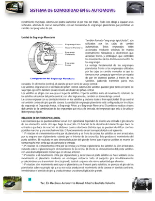 51
Tec. En Mecánica Automotriz Manuel Alberto Bautista Valiente
rendimiento muy bajo. Además no podría aumentar el par más del triple. Todo esto obliga a equipar a los
vehículos, además de con un convertidor, con un mecanismo de engranajes planetarios que permitan un
cambio casi progresivo de par.
Unidad de Engranaje Planetario
También llamado "engranaje epicicloidal", son
utilizados por las cajas de cambio
automáticas. Estos engranajes están
accionados mediante sistemas de mando
normalmente hidráulicos o electrónicos que
accionan frenos y embragues que controlan
los movimientos de los distintos elementos de
los engranajes.
La ventaja fundamental de los engranajes
planetarios frente a los engranajes utilizados
por las cajas de cambio manuales es que su
forma es más compacta y permiten un reparto
de par en distintos puntos a través de los
satélites, pudiendo transmitir pares más
elevados. En el interior (centro), el planeta gira en torno de un eje central.
Los satélites engranan en el dentado del piñón central. Además los satélites pueden girar tanto en torno de
su propio eje como también en un circuito alrededor del piñón central.
Los satélites se alojan con sus ejes en la porta satélites. El porta satélites inicia el movimiento rotatorio de
los satélites alrededor del piñón central; con ello, lógicamente, también en torno del eje central.
La corona engrana con su dentado interior en los satélites y encierra todo el tren epicicloidal. El eje central
es también centro de giro para la corona. La unidad de engranaje planetario está configurada por tres tipos
de engranaje: el Engranaje Anular, el Engranaje Piñón, y el Engranaje Planetario. El cambio se realiza a través
del cambio de la combinación de los engranajes que está a la entrada, del engranaje que está a la salida y
del engranaje fijado.
RELACION DE UN TREN EPICICLOIDAL
Las relaciones que se pueden obtener en un tren epicicloidal dependen de si ante una entrada o giro de uno
de sus elementos existe otro que haga de reacción. En función de la elección del elemento que hace de
entrada o que hace de reacción se obtienen cuatro relaciones distintas que se pueden identificar con tres
posibles marchas y una marcha invertida. El funcionamiento de un tren epicicloidal es el siguiente:
* 1ª relación: si el movimiento entra por el planetario y se frena la corona, los satélites se ven arrastrados
por su engrane con el planetario rodando por el interior de la corona fija. Esto produce el movimiento del
porta satélites. El resultado es una desmultiplicación del giro de forma que el porta satélites se mueve de
forma mucho más lenta que el planetario o entrada.
* 2ª relación: si el movimiento entra por la corona y se frena el planetario, los satélites se ven arrastrados
rodando sobre el planetario por el movimiento de la corona. El efecto es el movimiento del porta satélites
con una desmultiplicación menor que en el caso anterior.
* 3ª relación: si el movimiento entra por el planetario y, la corona o el porta satélites se hace solidario en su
movimiento al planetario mediante un embrague entonces todo el conjunto gira simultáneamente
produciéndose una transmisión directa girando todo el conjunto a la misma velocidad que el motor.
* 4ª relación: si el movimiento entra por el planetario y se frena el porta satélites, se provoca el giro de los
planetarios sobre su propio eje y a su vez estos producen el movimiento de la corona en sentido contrario,
invirtiéndose el sentido de giro y produciéndose una desmultiplicación grande.
 