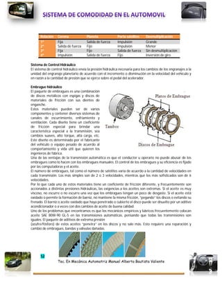 52
Tec. En Mecánica Automotriz Manuel Alberto Bautista Valiente
Relación Corona Planeta Porta satélites Desmultiplicación
1ª Fija Salida de fuerza Impulsión Grande
2ª Salida de fuerza Fijo Impulsión Menor
3ª Fija Fijo Salida de fuerza Sin desmultiplicación
4ª Impulsión Salida de fuerza Fijo Inversión de giro
Sistema de Control Hidráulico
EI sistema de control hidráulico envía la presión hidráulica necesaria para los cambios de los engranajes a la
unidad del engranaje planetario de acuerdo con el incremento o disminución en la velocidad del vehículo y
en razón a la cantidad de presión que se ejerce sobre el pedal del acelerador.
Embrague hidráulico
El paquete de embragues es una combinación
de discos metálicos con espigas y discos de
materiales de fricción con sus dientes de
enganche.
Estos materiales pueden ser de varios
componentes y contener diversos sistemas de
canales de escurrimiento, enfriamiento y
ventilación. Cada diseño tiene un coeficiente
de fricción especial para brindar una
característica especial a la transmisión, sea
cambios suaves, alto torque, alta carga, etc.
Este diseño es determinado por el fabricante
del vehículo o equipo pesado de acuerdo al
comportamiento y vida útil que quieren los
ingenieros de fábrica.
Una de las ventajas de la transmisión automática es que el conductor u operario no puede abusar de los
embragues como lo hacen con los embragues manuales. El control de los embragues y su eficiencia es fijado
por las computadoras y el aceite.
El número de embragues, tal como el número de satélites varía de acuerdo a la cantidad de velocidades en
cada transmisión. Los más simples son de 2 o 3 velocidades, mientras que los más sofisticados son de 6
velocidades.
Por lo que cada uno de estos materiales tiene un coeficiente de fricción diferente, y frecuentemente son
accionados a distintas presiones hidráulicas, las exigencias a los aceites son extremas. Si el aceite es muy
viscoso, no escurre o no escurre una vez que los embragues tengan un poco de desgaste. Si el aceite está
oxidado o permite la formación de barniz, no mantiene la misma fricción, “pegando” los discos o evitando su
frenado. El barniz o aceite oxidado que haya penetrado o cubierto el disco puede ser disuelto por un aditivo
acondicionador o a veces con dos cambios de aceite de buena calidad.
Uno de los problemas que encontramos es que los mecánicos empíricos y lúbricos frecuentemente colocan
aceite SAE 80W-90 GL-5 en las transmisiones automáticas, pensando que todas las transmisiones son
iguales. El paquete de aditivos de extrema presión
(azufre/fósforo) de estos aceites “penetra” en los discos y no sale más. Esto requiere una reparación y
cambio de embragues, bandas y válvulas dañadas.
 