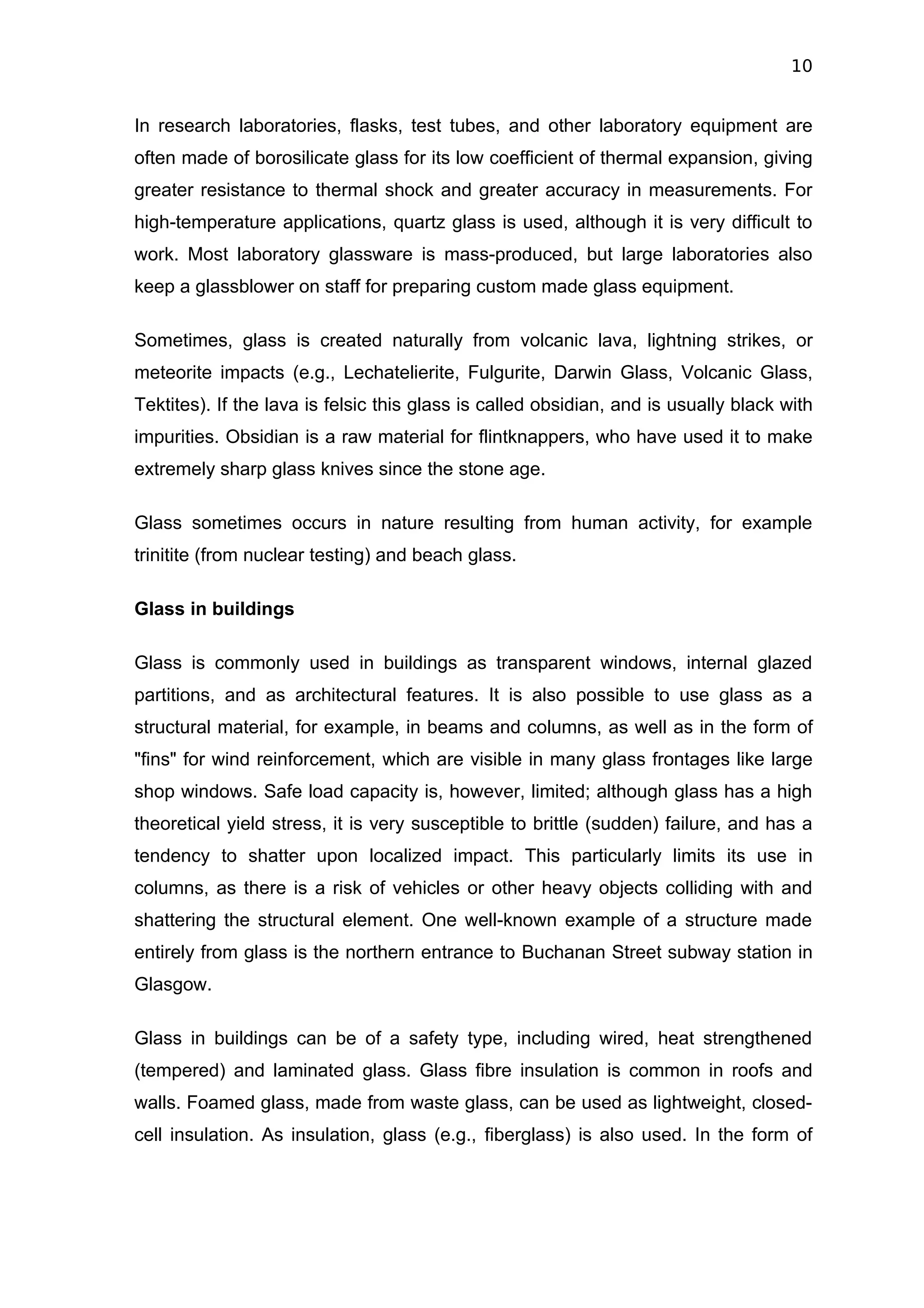 10


In research laboratories, flasks, test tubes, and other laboratory equipment are
often made of borosilicate glass for its low coefficient of thermal expansion, giving
greater resistance to thermal shock and greater accuracy in measurements. For
high-temperature applications, quartz glass is used, although it is very difficult to
work. Most laboratory glassware is mass-produced, but large laboratories also
keep a glassblower on staff for preparing custom made glass equipment.

Sometimes, glass is created naturally from volcanic lava, lightning strikes, or
meteorite impacts (e.g., Lechatelierite, Fulgurite, Darwin Glass, Volcanic Glass,
Tektites). If the lava is felsic this glass is called obsidian, and is usually black with
impurities. Obsidian is a raw material for flintknappers, who have used it to make
extremely sharp glass knives since the stone age.

Glass sometimes occurs in nature resulting from human activity, for example
trinitite (from nuclear testing) and beach glass.

Glass in buildings

Glass is commonly used in buildings as transparent windows, internal glazed
partitions, and as architectural features. It is also possible to use glass as a
structural material, for example, in beams and columns, as well as in the form of
"fins" for wind reinforcement, which are visible in many glass frontages like large
shop windows. Safe load capacity is, however, limited; although glass has a high
theoretical yield stress, it is very susceptible to brittle (sudden) failure, and has a
tendency to shatter upon localized impact. This particularly limits its use in
columns, as there is a risk of vehicles or other heavy objects colliding with and
shattering the structural element. One well-known example of a structure made
entirely from glass is the northern entrance to Buchanan Street subway station in
Glasgow.

Glass in buildings can be of a safety type, including wired, heat strengthened
(tempered) and laminated glass. Glass fibre insulation is common in roofs and
walls. Foamed glass, made from waste glass, can be used as lightweight, closed-
cell insulation. As insulation, glass (e.g., fiberglass) is also used. In the form of
 