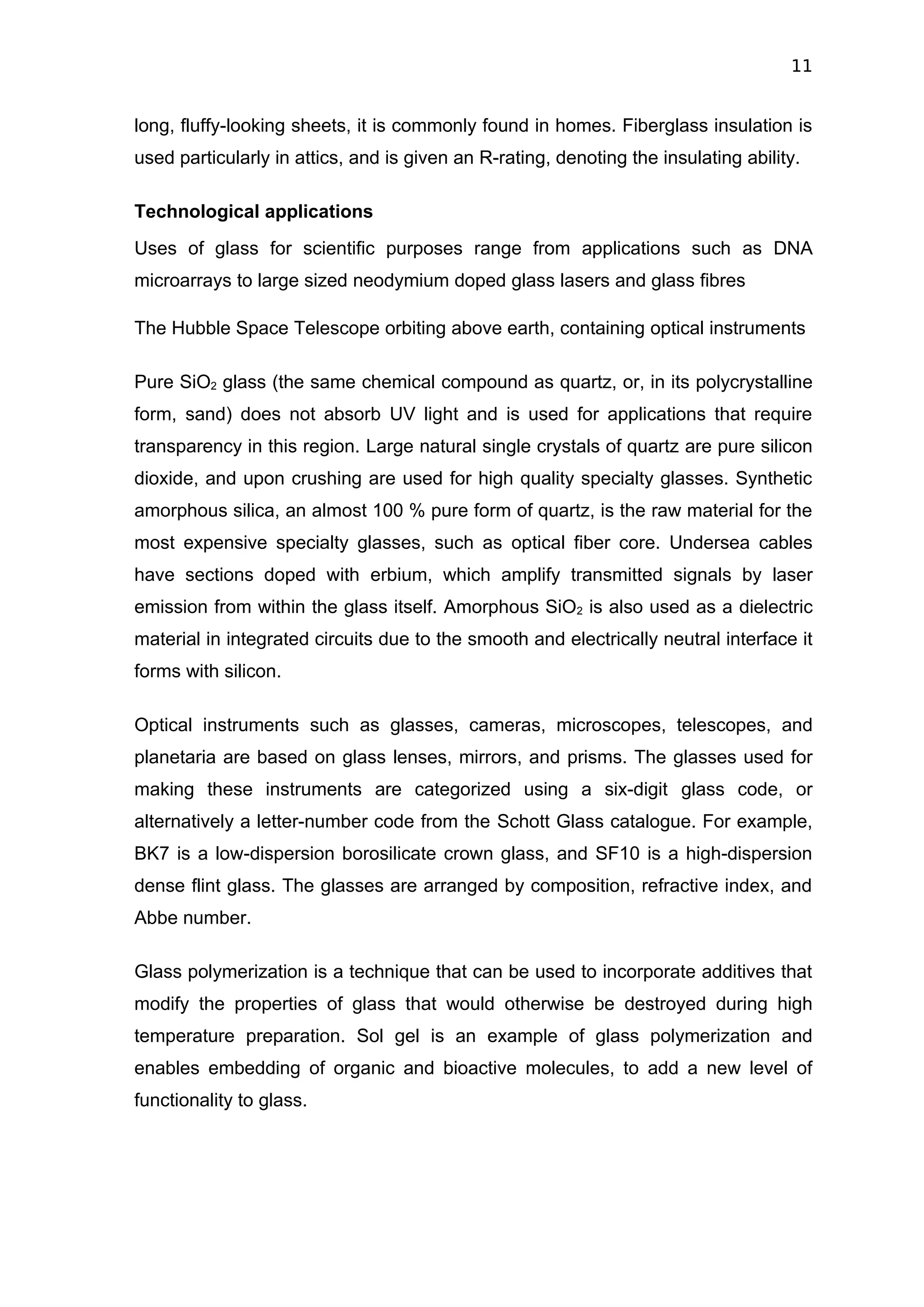 11


long, fluffy-looking sheets, it is commonly found in homes. Fiberglass insulation is
used particularly in attics, and is given an R-rating, denoting the insulating ability.

Technological applications
Uses of glass for scientific purposes range from applications such as DNA
microarrays to large sized neodymium doped glass lasers and glass fibres

The Hubble Space Telescope orbiting above earth, containing optical instruments

Pure SiO2 glass (the same chemical compound as quartz, or, in its polycrystalline
form, sand) does not absorb UV light and is used for applications that require
transparency in this region. Large natural single crystals of quartz are pure silicon
dioxide, and upon crushing are used for high quality specialty glasses. Synthetic
amorphous silica, an almost 100 % pure form of quartz, is the raw material for the
most expensive specialty glasses, such as optical fiber core. Undersea cables
have sections doped with erbium, which amplify transmitted signals by laser
emission from within the glass itself. Amorphous SiO2 is also used as a dielectric
material in integrated circuits due to the smooth and electrically neutral interface it
forms with silicon.

Optical instruments such as glasses, cameras, microscopes, telescopes, and
planetaria are based on glass lenses, mirrors, and prisms. The glasses used for
making these instruments are categorized using a six-digit glass code, or
alternatively a letter-number code from the Schott Glass catalogue. For example,
BK7 is a low-dispersion borosilicate crown glass, and SF10 is a high-dispersion
dense flint glass. The glasses are arranged by composition, refractive index, and
Abbe number.

Glass polymerization is a technique that can be used to incorporate additives that
modify the properties of glass that would otherwise be destroyed during high
temperature preparation. Sol gel is an example of glass polymerization and
enables embedding of organic and bioactive molecules, to add a new level of
functionality to glass.
 