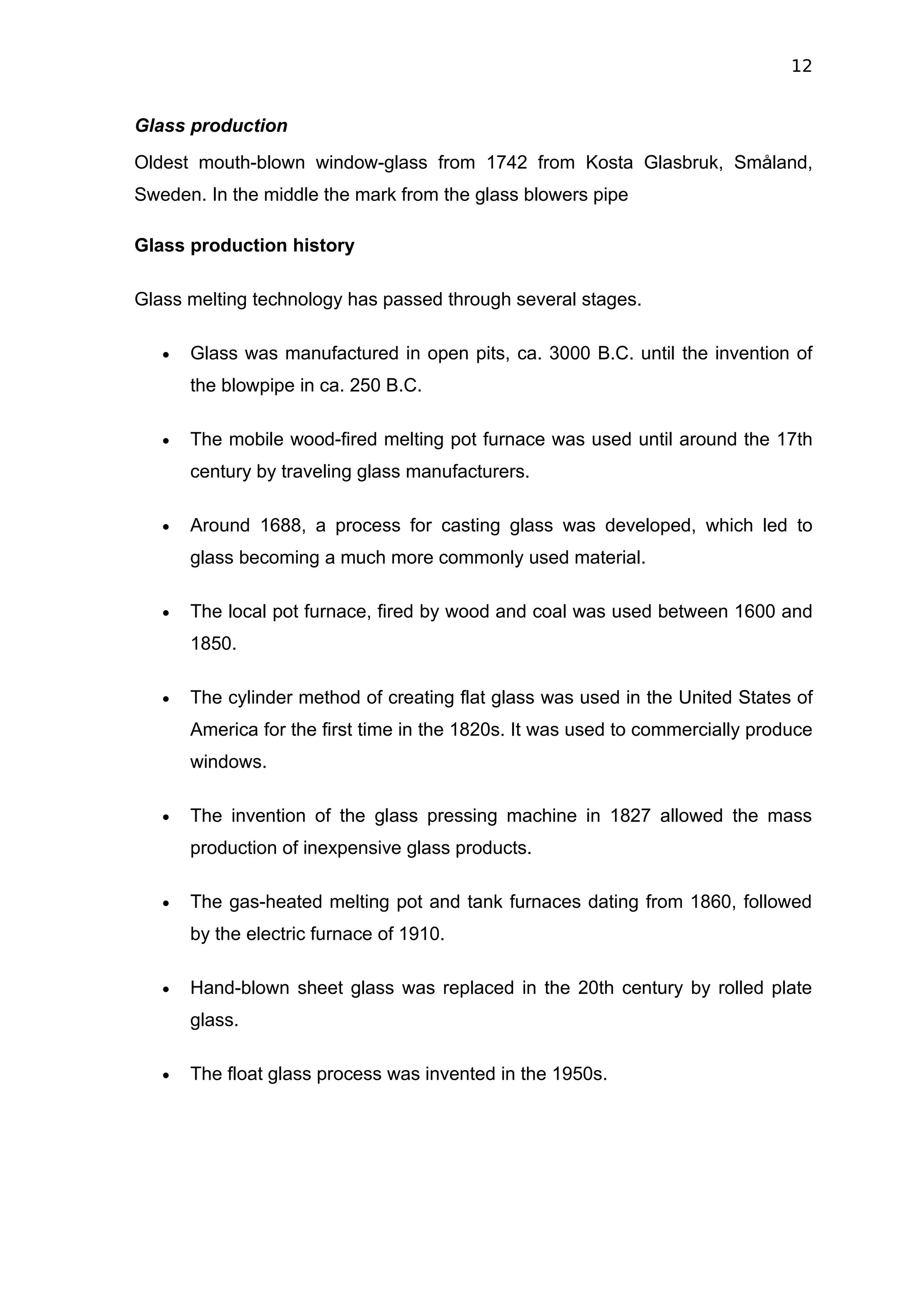 12


Glass production
Oldest mouth-blown window-glass from 1742 from Kosta Glasbruk, Småland,
Sweden. In the middle the mark from the glass blowers pipe

Glass production history

Glass melting technology has passed through several stages.

   •   Glass was manufactured in open pits, ca. 3000 B.C. until the invention of
       the blowpipe in ca. 250 B.C.

   •   The mobile wood-fired melting pot furnace was used until around the 17th
       century by traveling glass manufacturers.

   •   Around 1688, a process for casting glass was developed, which led to
       glass becoming a much more commonly used material.

   •   The local pot furnace, fired by wood and coal was used between 1600 and
       1850.

   •   The cylinder method of creating flat glass was used in the United States of
       America for the first time in the 1820s. It was used to commercially produce
       windows.

   •   The invention of the glass pressing machine in 1827 allowed the mass
       production of inexpensive glass products.

   •   The gas-heated melting pot and tank furnaces dating from 1860, followed
       by the electric furnace of 1910.

   •   Hand-blown sheet glass was replaced in the 20th century by rolled plate
       glass.

   •   The float glass process was invented in the 1950s.
 