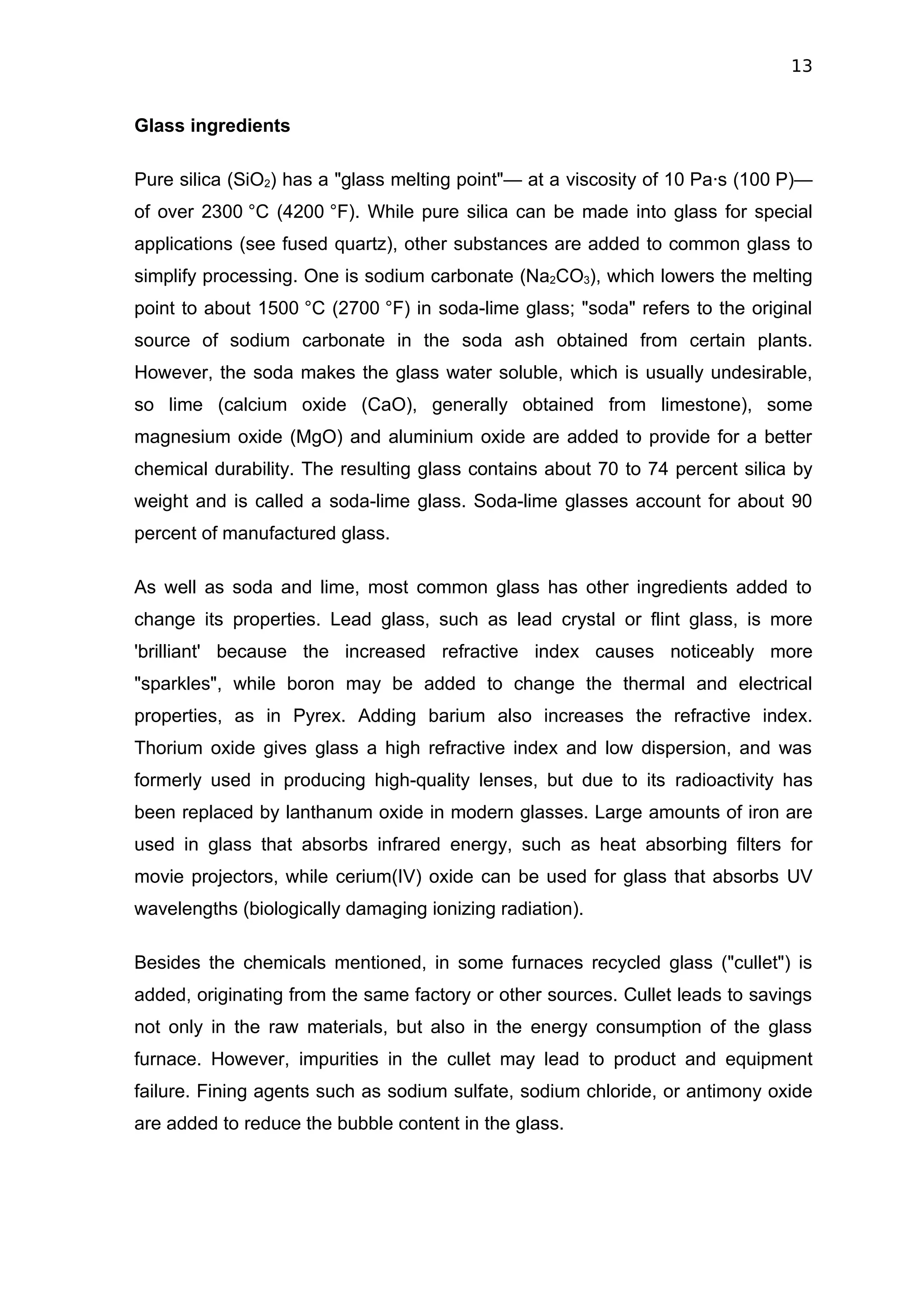 13


Glass ingredients

Pure silica (SiO2) has a "glass melting point"— at a viscosity of 10 Pa·s (100 P)—
of over 2300 °C (4200 °F). While pure silica can be made into glass for special
applications (see fused quartz), other substances are added to common glass to
simplify processing. One is sodium carbonate (Na2CO3), which lowers the melting
point to about 1500 °C (2700 °F) in soda-lime glass; "soda" refers to the original
source of sodium carbonate in the soda ash obtained from certain plants.
However, the soda makes the glass water soluble, which is usually undesirable,
so lime (calcium oxide (CaO), generally obtained from limestone), some
magnesium oxide (MgO) and aluminium oxide are added to provide for a better
chemical durability. The resulting glass contains about 70 to 74 percent silica by
weight and is called a soda-lime glass. Soda-lime glasses account for about 90
percent of manufactured glass.

As well as soda and lime, most common glass has other ingredients added to
change its properties. Lead glass, such as lead crystal or flint glass, is more
'brilliant' because the increased refractive index causes noticeably more
"sparkles", while boron may be added to change the thermal and electrical
properties, as in Pyrex. Adding barium also increases the refractive index.
Thorium oxide gives glass a high refractive index and low dispersion, and was
formerly used in producing high-quality lenses, but due to its radioactivity has
been replaced by lanthanum oxide in modern glasses. Large amounts of iron are
used in glass that absorbs infrared energy, such as heat absorbing filters for
movie projectors, while cerium(IV) oxide can be used for glass that absorbs UV
wavelengths (biologically damaging ionizing radiation).

Besides the chemicals mentioned, in some furnaces recycled glass ("cullet") is
added, originating from the same factory or other sources. Cullet leads to savings
not only in the raw materials, but also in the energy consumption of the glass
furnace. However, impurities in the cullet may lead to product and equipment
failure. Fining agents such as sodium sulfate, sodium chloride, or antimony oxide
are added to reduce the bubble content in the glass.
 