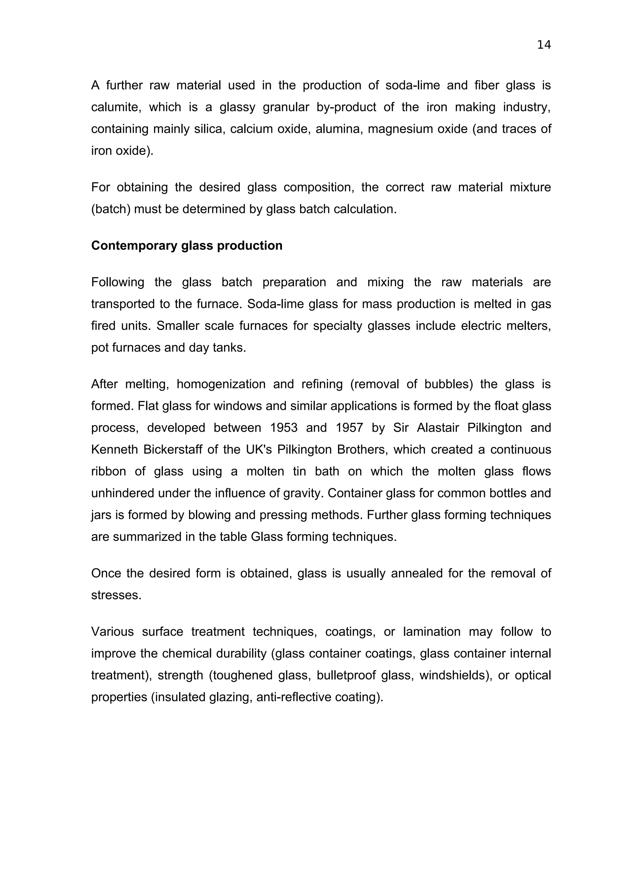 14


A further raw material used in the production of soda-lime and fiber glass is
calumite, which is a glassy granular by-product of the iron making industry,
containing mainly silica, calcium oxide, alumina, magnesium oxide (and traces of
iron oxide).

For obtaining the desired glass composition, the correct raw material mixture
(batch) must be determined by glass batch calculation.

Contemporary glass production

Following the glass batch preparation and mixing the raw materials are
transported to the furnace. Soda-lime glass for mass production is melted in gas
fired units. Smaller scale furnaces for specialty glasses include electric melters,
pot furnaces and day tanks.

After melting, homogenization and refining (removal of bubbles) the glass is
formed. Flat glass for windows and similar applications is formed by the float glass
process, developed between 1953 and 1957 by Sir Alastair Pilkington and
Kenneth Bickerstaff of the UK's Pilkington Brothers, which created a continuous
ribbon of glass using a molten tin bath on which the molten glass flows
unhindered under the influence of gravity. Container glass for common bottles and
jars is formed by blowing and pressing methods. Further glass forming techniques
are summarized in the table Glass forming techniques.

Once the desired form is obtained, glass is usually annealed for the removal of
stresses.

Various surface treatment techniques, coatings, or lamination may follow to
improve the chemical durability (glass container coatings, glass container internal
treatment), strength (toughened glass, bulletproof glass, windshields), or optical
properties (insulated glazing, anti-reflective coating).
 