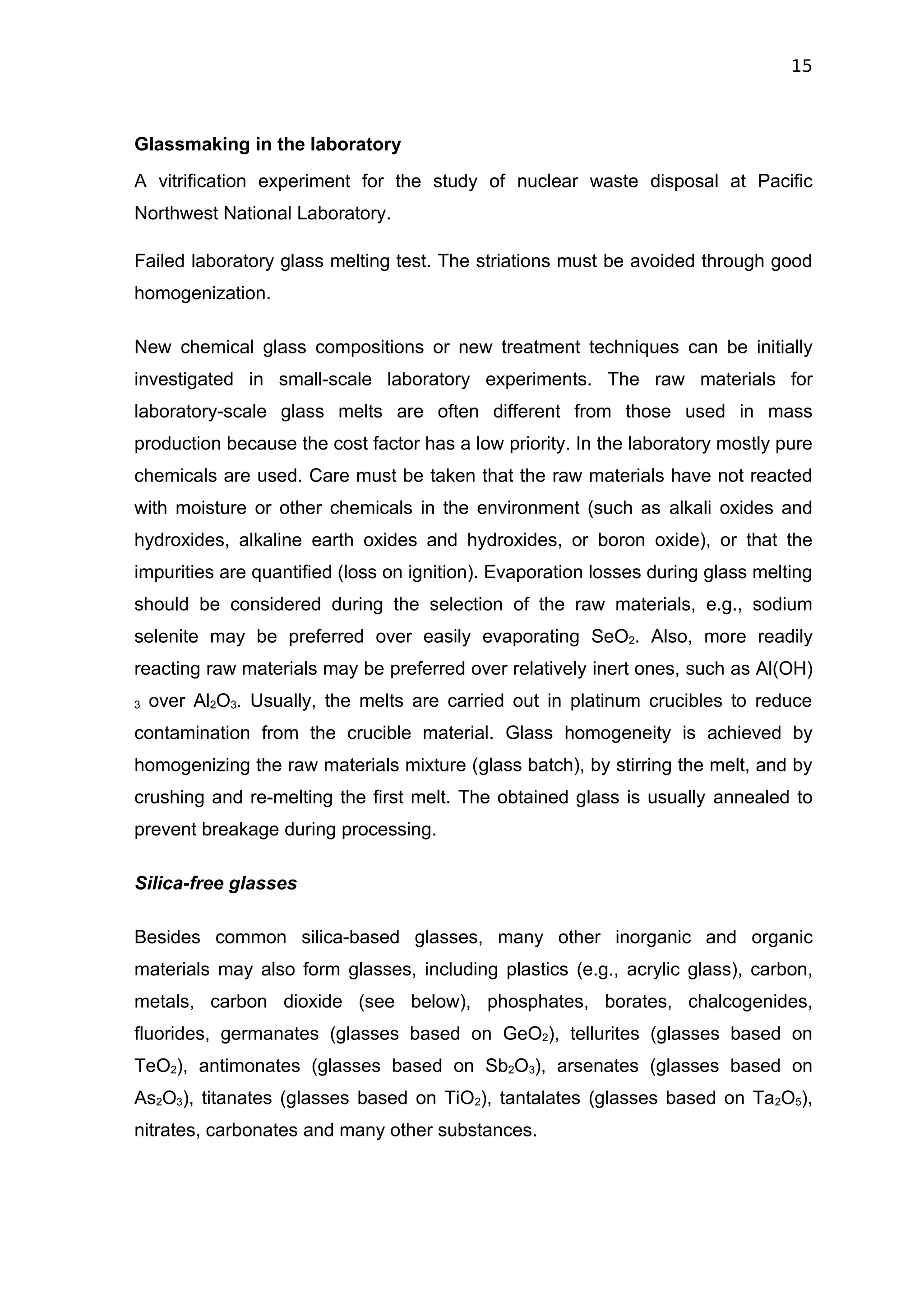 15



Glassmaking in the laboratory
A vitrification experiment for the study of nuclear waste disposal at Pacific
Northwest National Laboratory.

Failed laboratory glass melting test. The striations must be avoided through good
homogenization.

New chemical glass compositions or new treatment techniques can be initially
investigated in small-scale laboratory experiments. The raw materials for
laboratory-scale glass melts are often different from those used in mass
production because the cost factor has a low priority. In the laboratory mostly pure
chemicals are used. Care must be taken that the raw materials have not reacted
with moisture or other chemicals in the environment (such as alkali oxides and
hydroxides, alkaline earth oxides and hydroxides, or boron oxide), or that the
impurities are quantified (loss on ignition). Evaporation losses during glass melting
should be considered during the selection of the raw materials, e.g., sodium
selenite may be preferred over easily evaporating SeO2. Also, more readily
reacting raw materials may be preferred over relatively inert ones, such as Al(OH)
3   over Al2O3. Usually, the melts are carried out in platinum crucibles to reduce
contamination from the crucible material. Glass homogeneity is achieved by
homogenizing the raw materials mixture (glass batch), by stirring the melt, and by
crushing and re-melting the first melt. The obtained glass is usually annealed to
prevent breakage during processing.

Silica-free glasses

Besides common silica-based glasses, many other inorganic and organic
materials may also form glasses, including plastics (e.g., acrylic glass), carbon,
metals, carbon dioxide (see below), phosphates, borates, chalcogenides,
fluorides, germanates (glasses based on GeO2), tellurites (glasses based on
TeO2), antimonates (glasses based on Sb2O3), arsenates (glasses based on
As2O3), titanates (glasses based on TiO2), tantalates (glasses based on Ta2O5),
nitrates, carbonates and many other substances.
 
