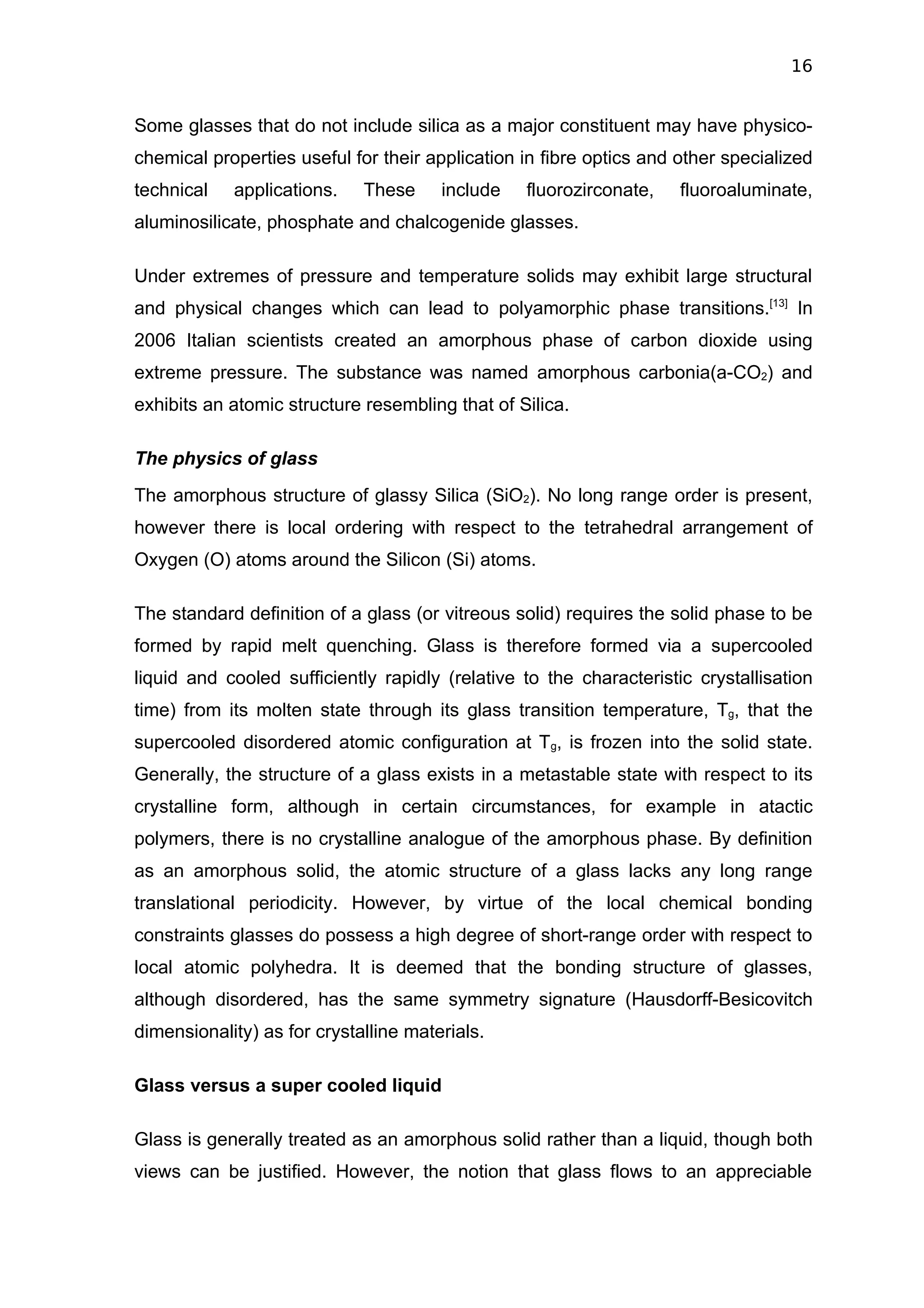 16


Some glasses that do not include silica as a major constituent may have physico-
chemical properties useful for their application in fibre optics and other specialized
technical   applications.    These     include   fluorozirconate,    fluoroaluminate,
aluminosilicate, phosphate and chalcogenide glasses.

Under extremes of pressure and temperature solids may exhibit large structural
and physical changes which can lead to polyamorphic phase transitions.[13] In
2006 Italian scientists created an amorphous phase of carbon dioxide using
extreme pressure. The substance was named amorphous carbonia(a-CO2) and
exhibits an atomic structure resembling that of Silica.

The physics of glass
The amorphous structure of glassy Silica (SiO2). No long range order is present,
however there is local ordering with respect to the tetrahedral arrangement of
Oxygen (O) atoms around the Silicon (Si) atoms.

The standard definition of a glass (or vitreous solid) requires the solid phase to be
formed by rapid melt quenching. Glass is therefore formed via a supercooled
liquid and cooled sufficiently rapidly (relative to the characteristic crystallisation
time) from its molten state through its glass transition temperature, Tg, that the
supercooled disordered atomic configuration at Tg, is frozen into the solid state.
Generally, the structure of a glass exists in a metastable state with respect to its
crystalline form, although in certain circumstances, for example in atactic
polymers, there is no crystalline analogue of the amorphous phase. By definition
as an amorphous solid, the atomic structure of a glass lacks any long range
translational periodicity. However, by virtue of the local chemical bonding
constraints glasses do possess a high degree of short-range order with respect to
local atomic polyhedra. It is deemed that the bonding structure of glasses,
although disordered, has the same symmetry signature (Hausdorff-Besicovitch
dimensionality) as for crystalline materials.

Glass versus a super cooled liquid

Glass is generally treated as an amorphous solid rather than a liquid, though both
views can be justified. However, the notion that glass flows to an appreciable
 