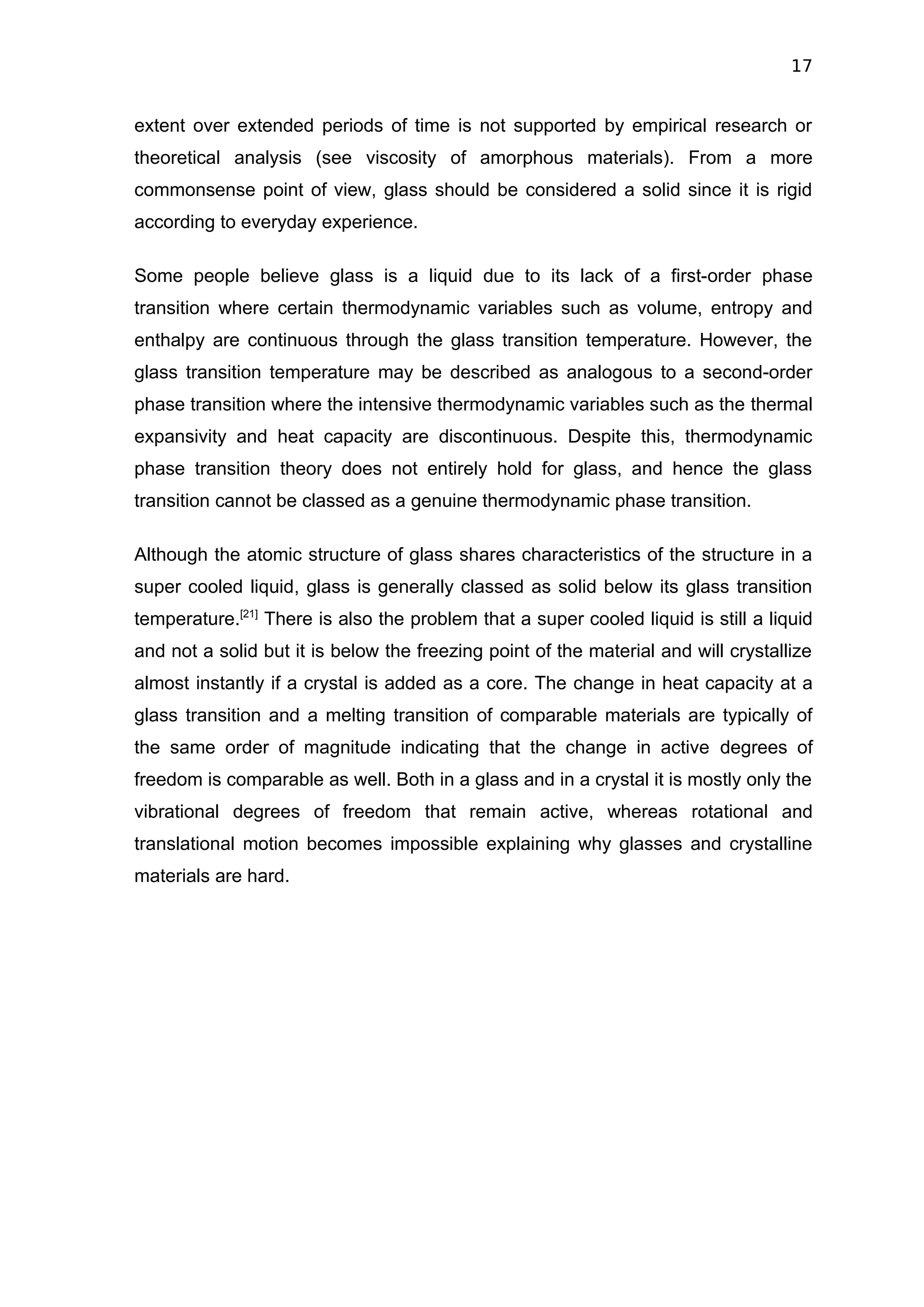 17


extent over extended periods of time is not supported by empirical research or
theoretical analysis (see viscosity of amorphous materials). From a more
commonsense point of view, glass should be considered a solid since it is rigid
according to everyday experience.

Some people believe glass is a liquid due to its lack of a first-order phase
transition where certain thermodynamic variables such as volume, entropy and
enthalpy are continuous through the glass transition temperature. However, the
glass transition temperature may be described as analogous to a second-order
phase transition where the intensive thermodynamic variables such as the thermal
expansivity and heat capacity are discontinuous. Despite this, thermodynamic
phase transition theory does not entirely hold for glass, and hence the glass
transition cannot be classed as a genuine thermodynamic phase transition.

Although the atomic structure of glass shares characteristics of the structure in a
super cooled liquid, glass is generally classed as solid below its glass transition
temperature.[21] There is also the problem that a super cooled liquid is still a liquid
and not a solid but it is below the freezing point of the material and will crystallize
almost instantly if a crystal is added as a core. The change in heat capacity at a
glass transition and a melting transition of comparable materials are typically of
the same order of magnitude indicating that the change in active degrees of
freedom is comparable as well. Both in a glass and in a crystal it is mostly only the
vibrational degrees of freedom that remain active, whereas rotational and
translational motion becomes impossible explaining why glasses and crystalline
materials are hard.
 