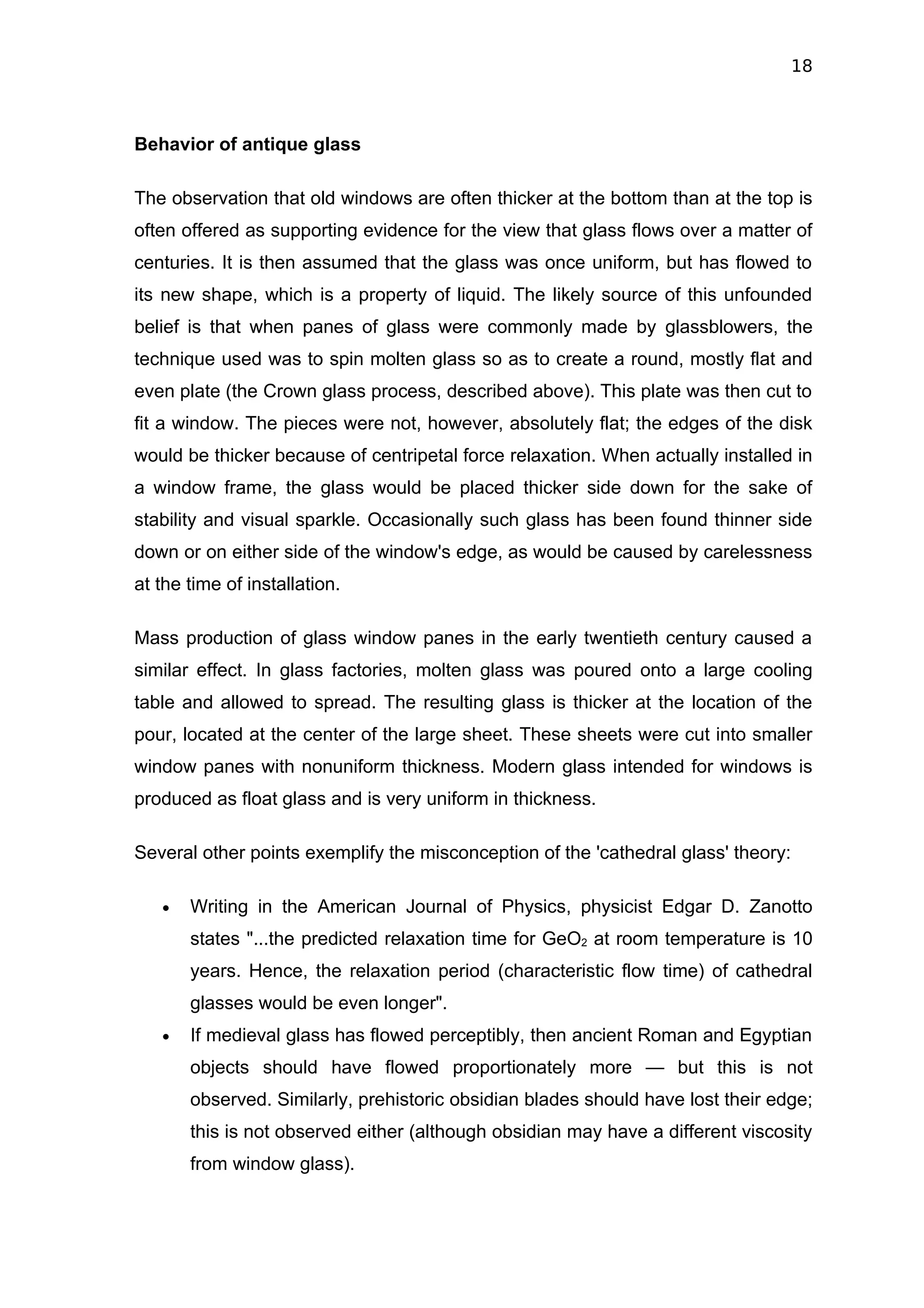 18



Behavior of antique glass

The observation that old windows are often thicker at the bottom than at the top is
often offered as supporting evidence for the view that glass flows over a matter of
centuries. It is then assumed that the glass was once uniform, but has flowed to
its new shape, which is a property of liquid. The likely source of this unfounded
belief is that when panes of glass were commonly made by glassblowers, the
technique used was to spin molten glass so as to create a round, mostly flat and
even plate (the Crown glass process, described above). This plate was then cut to
fit a window. The pieces were not, however, absolutely flat; the edges of the disk
would be thicker because of centripetal force relaxation. When actually installed in
a window frame, the glass would be placed thicker side down for the sake of
stability and visual sparkle. Occasionally such glass has been found thinner side
down or on either side of the window's edge, as would be caused by carelessness
at the time of installation.

Mass production of glass window panes in the early twentieth century caused a
similar effect. In glass factories, molten glass was poured onto a large cooling
table and allowed to spread. The resulting glass is thicker at the location of the
pour, located at the center of the large sheet. These sheets were cut into smaller
window panes with nonuniform thickness. Modern glass intended for windows is
produced as float glass and is very uniform in thickness.

Several other points exemplify the misconception of the 'cathedral glass' theory:

   •   Writing in the American Journal of Physics, physicist Edgar D. Zanotto
       states "...the predicted relaxation time for GeO2 at room temperature is 10
       years. Hence, the relaxation period (characteristic flow time) of cathedral
       glasses would be even longer".
   •   If medieval glass has flowed perceptibly, then ancient Roman and Egyptian
       objects should have flowed proportionately more — but this is not
       observed. Similarly, prehistoric obsidian blades should have lost their edge;
       this is not observed either (although obsidian may have a different viscosity
       from window glass).
 