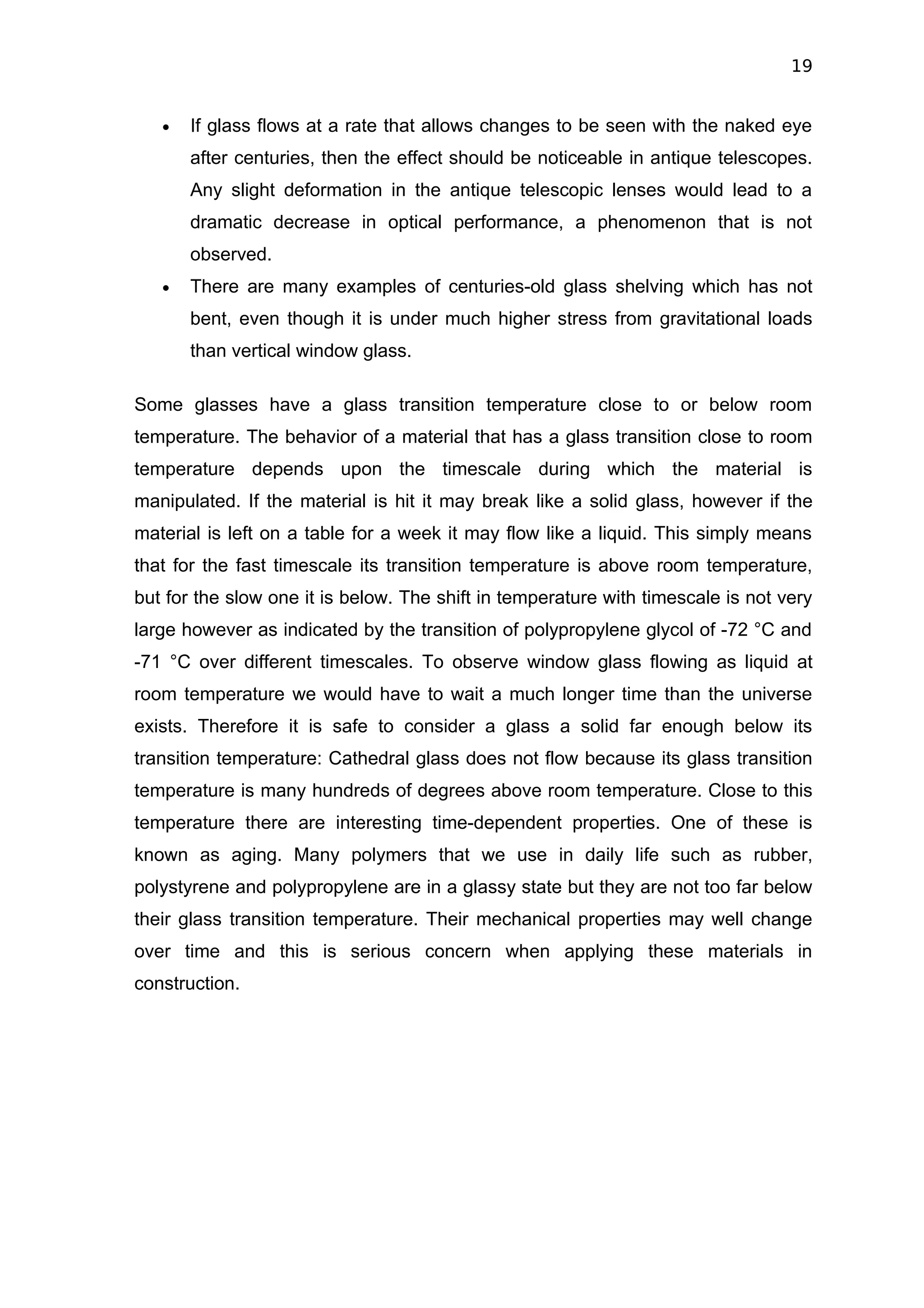 19


   •   If glass flows at a rate that allows changes to be seen with the naked eye
       after centuries, then the effect should be noticeable in antique telescopes.
       Any slight deformation in the antique telescopic lenses would lead to a
       dramatic decrease in optical performance, a phenomenon that is not
       observed.
   •   There are many examples of centuries-old glass shelving which has not
       bent, even though it is under much higher stress from gravitational loads
       than vertical window glass.

Some glasses have a glass transition temperature close to or below room
temperature. The behavior of a material that has a glass transition close to room
temperature depends upon the timescale during which the material is
manipulated. If the material is hit it may break like a solid glass, however if the
material is left on a table for a week it may flow like a liquid. This simply means
that for the fast timescale its transition temperature is above room temperature,
but for the slow one it is below. The shift in temperature with timescale is not very
large however as indicated by the transition of polypropylene glycol of -72 °C and
-71 °C over different timescales. To observe window glass flowing as liquid at
room temperature we would have to wait a much longer time than the universe
exists. Therefore it is safe to consider a glass a solid far enough below its
transition temperature: Cathedral glass does not flow because its glass transition
temperature is many hundreds of degrees above room temperature. Close to this
temperature there are interesting time-dependent properties. One of these is
known as aging. Many polymers that we use in daily life such as rubber,
polystyrene and polypropylene are in a glassy state but they are not too far below
their glass transition temperature. Their mechanical properties may well change
over time and this is serious concern when applying these materials in
construction.
 