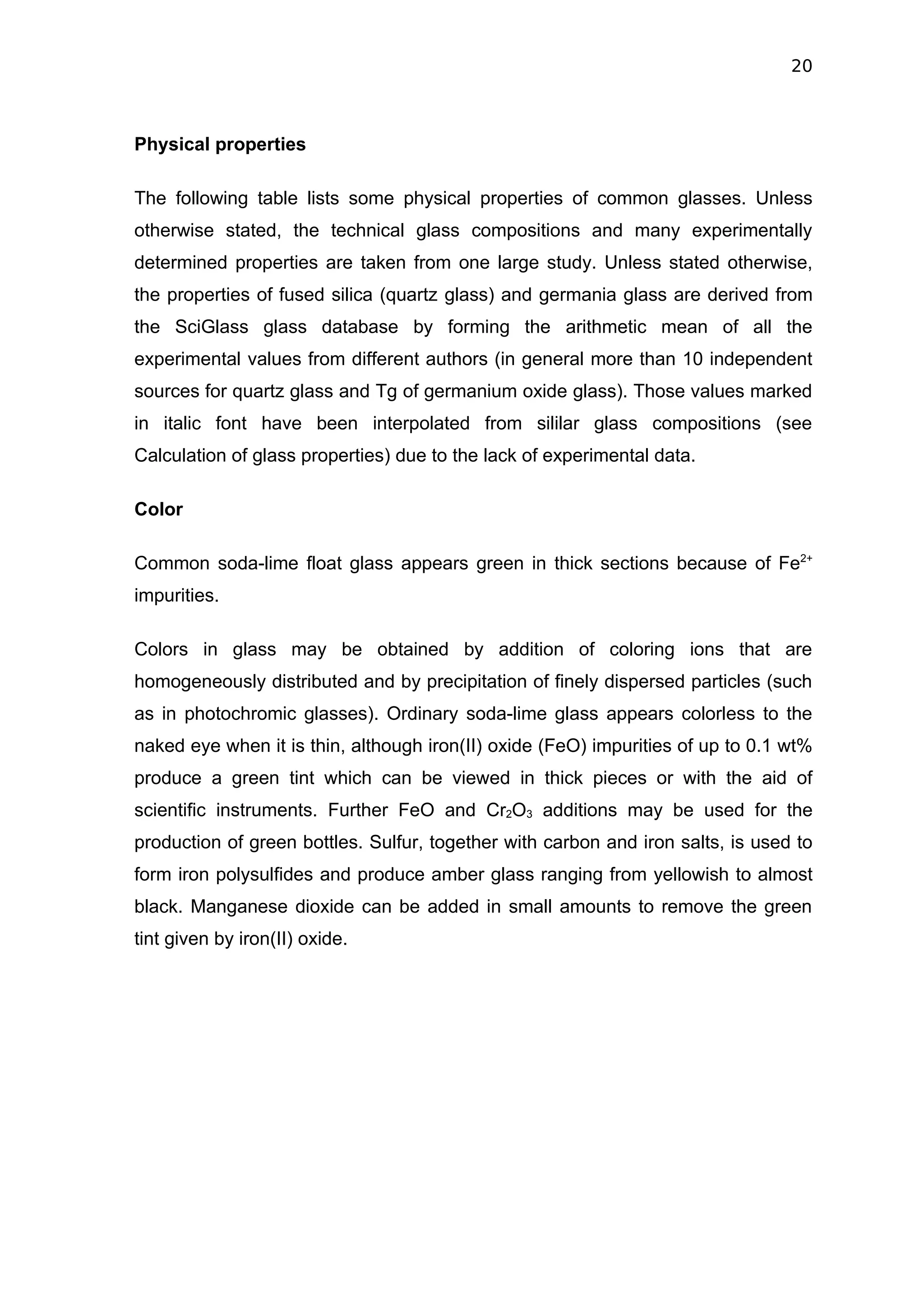 20



Physical properties

The following table lists some physical properties of common glasses. Unless
otherwise stated, the technical glass compositions and many experimentally
determined properties are taken from one large study. Unless stated otherwise,
the properties of fused silica (quartz glass) and germania glass are derived from
the SciGlass glass database by forming the arithmetic mean of all the
experimental values from different authors (in general more than 10 independent
sources for quartz glass and Tg of germanium oxide glass). Those values marked
in italic font have been interpolated from sililar glass compositions (see
Calculation of glass properties) due to the lack of experimental data.

Color

Common soda-lime float glass appears green in thick sections because of Fe2+
impurities.

Colors in glass may be obtained by addition of coloring ions that are
homogeneously distributed and by precipitation of finely dispersed particles (such
as in photochromic glasses). Ordinary soda-lime glass appears colorless to the
naked eye when it is thin, although iron(II) oxide (FeO) impurities of up to 0.1 wt%
produce a green tint which can be viewed in thick pieces or with the aid of
scientific instruments. Further FeO and Cr2O3 additions may be used for the
production of green bottles. Sulfur, together with carbon and iron salts, is used to
form iron polysulfides and produce amber glass ranging from yellowish to almost
black. Manganese dioxide can be added in small amounts to remove the green
tint given by iron(II) oxide.
 