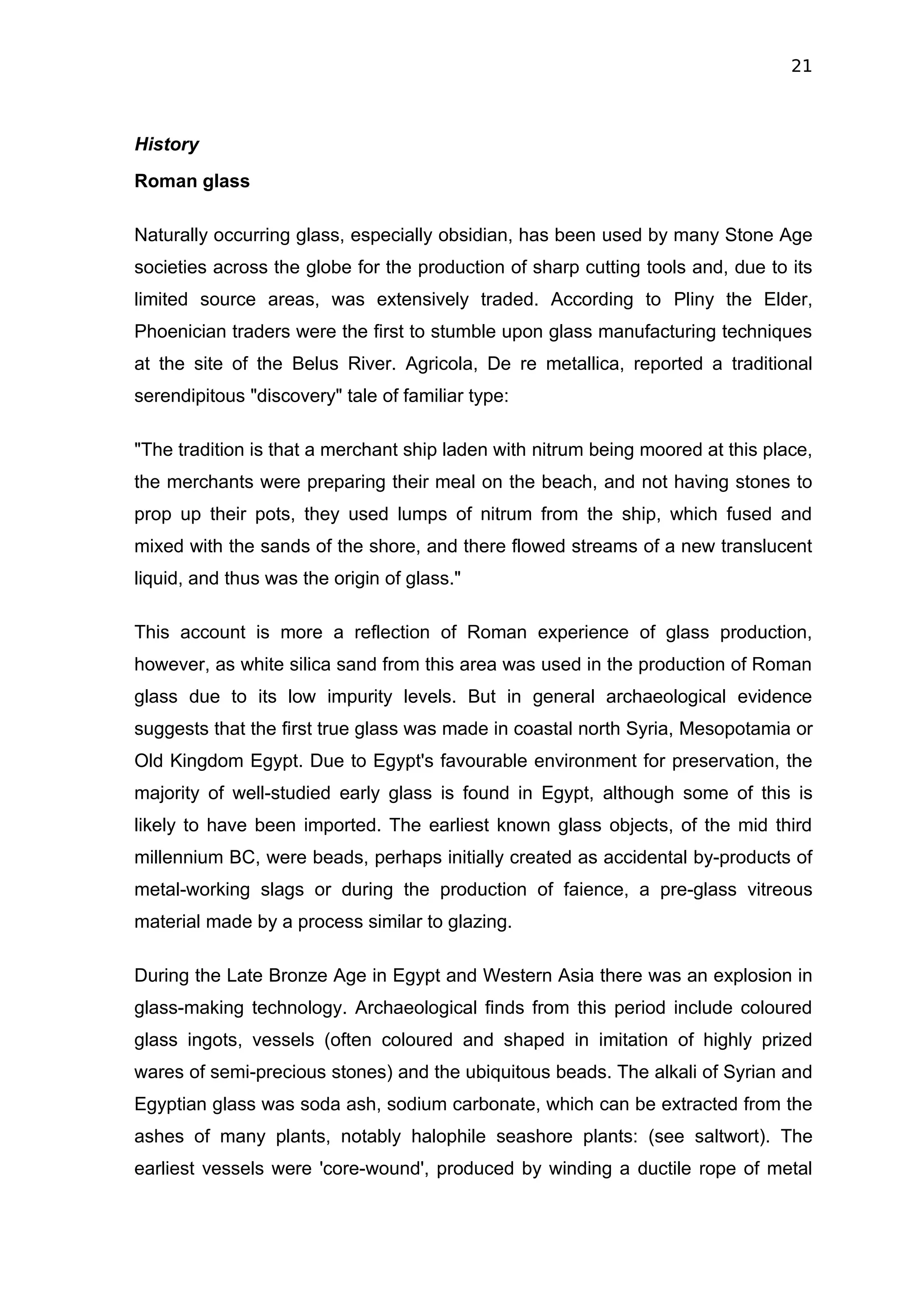 21



History
Roman glass

Naturally occurring glass, especially obsidian, has been used by many Stone Age
societies across the globe for the production of sharp cutting tools and, due to its
limited source areas, was extensively traded. According to Pliny the Elder,
Phoenician traders were the first to stumble upon glass manufacturing techniques
at the site of the Belus River. Agricola, De re metallica, reported a traditional
serendipitous "discovery" tale of familiar type:

"The tradition is that a merchant ship laden with nitrum being moored at this place,
the merchants were preparing their meal on the beach, and not having stones to
prop up their pots, they used lumps of nitrum from the ship, which fused and
mixed with the sands of the shore, and there flowed streams of a new translucent
liquid, and thus was the origin of glass."

This account is more a reflection of Roman experience of glass production,
however, as white silica sand from this area was used in the production of Roman
glass due to its low impurity levels. But in general archaeological evidence
suggests that the first true glass was made in coastal north Syria, Mesopotamia or
Old Kingdom Egypt. Due to Egypt's favourable environment for preservation, the
majority of well-studied early glass is found in Egypt, although some of this is
likely to have been imported. The earliest known glass objects, of the mid third
millennium BC, were beads, perhaps initially created as accidental by-products of
metal-working slags or during the production of faience, a pre-glass vitreous
material made by a process similar to glazing.

During the Late Bronze Age in Egypt and Western Asia there was an explosion in
glass-making technology. Archaeological finds from this period include coloured
glass ingots, vessels (often coloured and shaped in imitation of highly prized
wares of semi-precious stones) and the ubiquitous beads. The alkali of Syrian and
Egyptian glass was soda ash, sodium carbonate, which can be extracted from the
ashes of many plants, notably halophile seashore plants: (see saltwort). The
earliest vessels were 'core-wound', produced by winding a ductile rope of metal
 