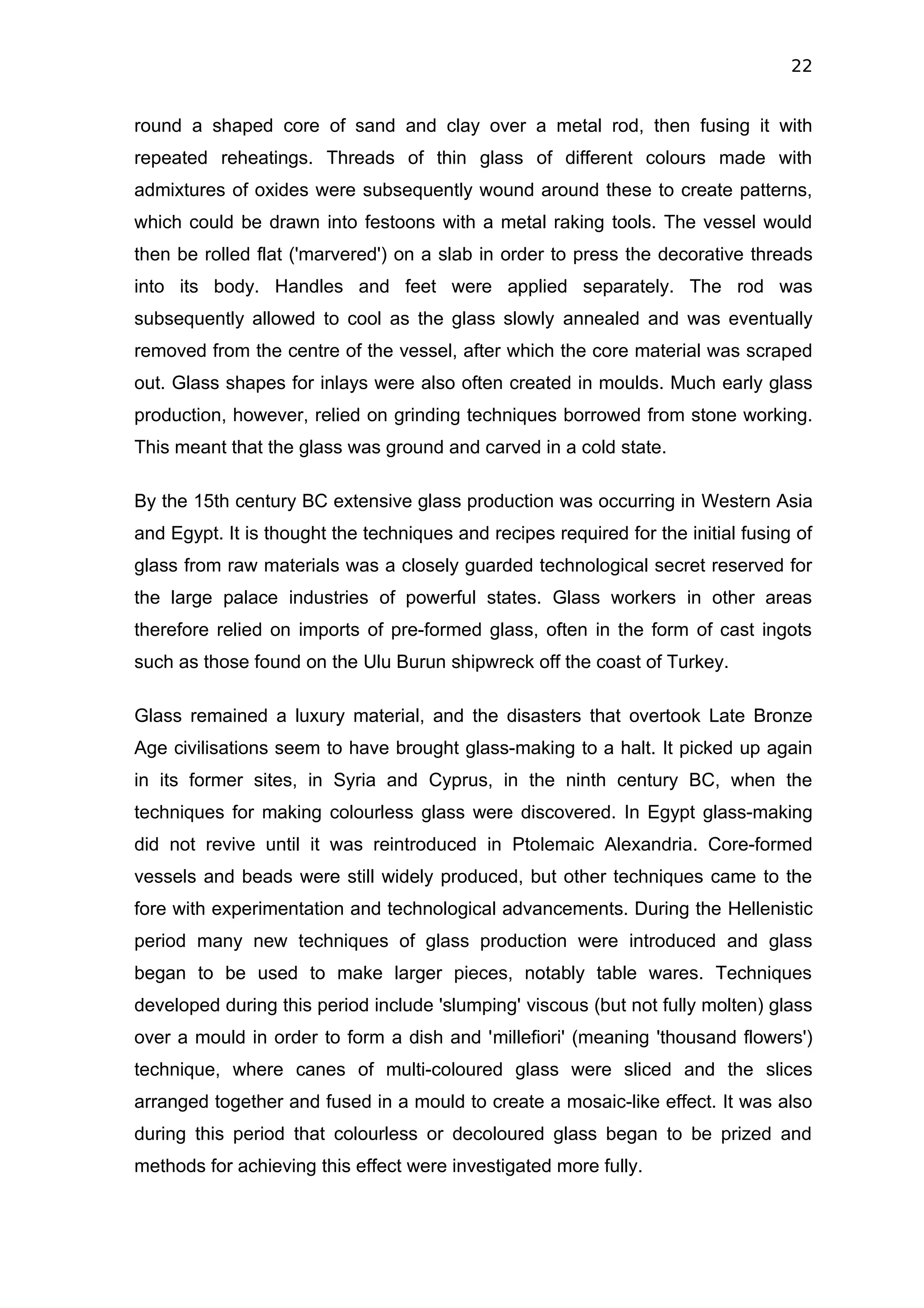 22


round a shaped core of sand and clay over a metal rod, then fusing it with
repeated reheatings. Threads of thin glass of different colours made with
admixtures of oxides were subsequently wound around these to create patterns,
which could be drawn into festoons with a metal raking tools. The vessel would
then be rolled flat ('marvered') on a slab in order to press the decorative threads
into its body. Handles and feet were applied separately. The rod was
subsequently allowed to cool as the glass slowly annealed and was eventually
removed from the centre of the vessel, after which the core material was scraped
out. Glass shapes for inlays were also often created in moulds. Much early glass
production, however, relied on grinding techniques borrowed from stone working.
This meant that the glass was ground and carved in a cold state.

By the 15th century BC extensive glass production was occurring in Western Asia
and Egypt. It is thought the techniques and recipes required for the initial fusing of
glass from raw materials was a closely guarded technological secret reserved for
the large palace industries of powerful states. Glass workers in other areas
therefore relied on imports of pre-formed glass, often in the form of cast ingots
such as those found on the Ulu Burun shipwreck off the coast of Turkey.

Glass remained a luxury material, and the disasters that overtook Late Bronze
Age civilisations seem to have brought glass-making to a halt. It picked up again
in its former sites, in Syria and Cyprus, in the ninth century BC, when the
techniques for making colourless glass were discovered. In Egypt glass-making
did not revive until it was reintroduced in Ptolemaic Alexandria. Core-formed
vessels and beads were still widely produced, but other techniques came to the
fore with experimentation and technological advancements. During the Hellenistic
period many new techniques of glass production were introduced and glass
began to be used to make larger pieces, notably table wares. Techniques
developed during this period include 'slumping' viscous (but not fully molten) glass
over a mould in order to form a dish and 'millefiori' (meaning 'thousand flowers')
technique, where canes of multi-coloured glass were sliced and the slices
arranged together and fused in a mould to create a mosaic-like effect. It was also
during this period that colourless or decoloured glass began to be prized and
methods for achieving this effect were investigated more fully.
 