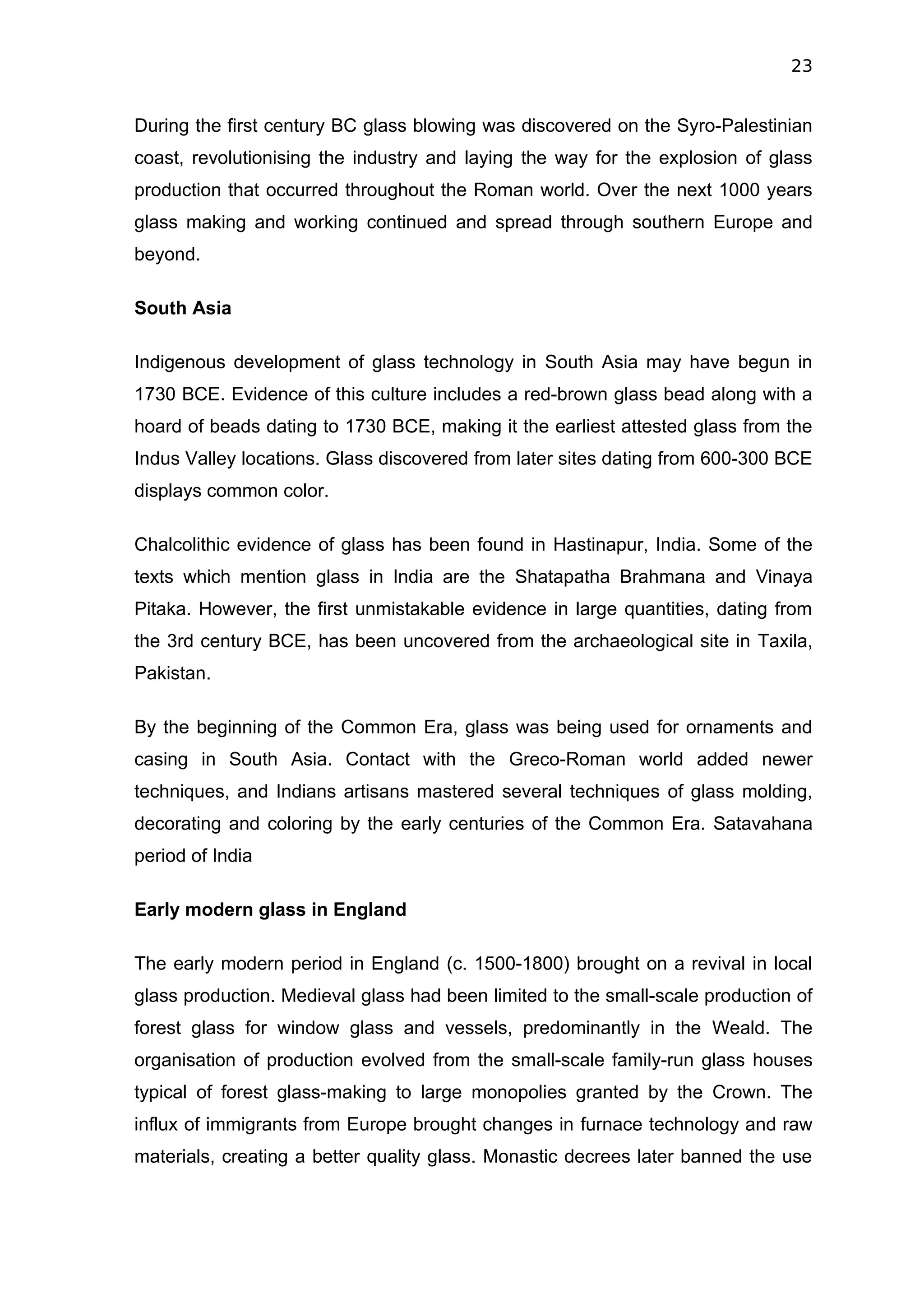 23


During the first century BC glass blowing was discovered on the Syro-Palestinian
coast, revolutionising the industry and laying the way for the explosion of glass
production that occurred throughout the Roman world. Over the next 1000 years
glass making and working continued and spread through southern Europe and
beyond.

South Asia

Indigenous development of glass technology in South Asia may have begun in
1730 BCE. Evidence of this culture includes a red-brown glass bead along with a
hoard of beads dating to 1730 BCE, making it the earliest attested glass from the
Indus Valley locations. Glass discovered from later sites dating from 600-300 BCE
displays common color.

Chalcolithic evidence of glass has been found in Hastinapur, India. Some of the
texts which mention glass in India are the Shatapatha Brahmana and Vinaya
Pitaka. However, the first unmistakable evidence in large quantities, dating from
the 3rd century BCE, has been uncovered from the archaeological site in Taxila,
Pakistan.

By the beginning of the Common Era, glass was being used for ornaments and
casing in South Asia. Contact with the Greco-Roman world added newer
techniques, and Indians artisans mastered several techniques of glass molding,
decorating and coloring by the early centuries of the Common Era. Satavahana
period of India

Early modern glass in England

The early modern period in England (c. 1500-1800) brought on a revival in local
glass production. Medieval glass had been limited to the small-scale production of
forest glass for window glass and vessels, predominantly in the Weald. The
organisation of production evolved from the small-scale family-run glass houses
typical of forest glass-making to large monopolies granted by the Crown. The
influx of immigrants from Europe brought changes in furnace technology and raw
materials, creating a better quality glass. Monastic decrees later banned the use
 