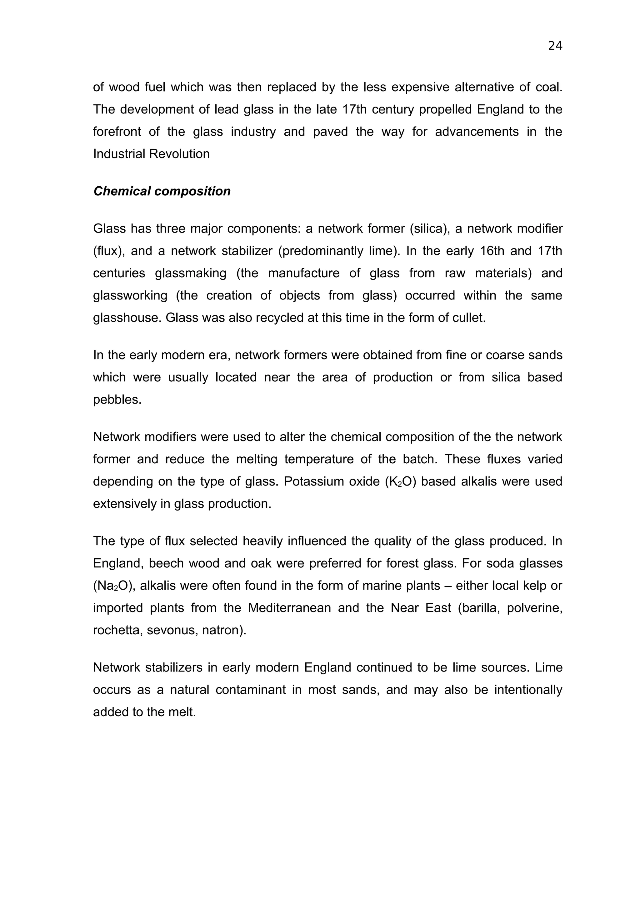 24


of wood fuel which was then replaced by the less expensive alternative of coal.
The development of lead glass in the late 17th century propelled England to the
forefront of the glass industry and paved the way for advancements in the
Industrial Revolution

Chemical composition

Glass has three major components: a network former (silica), a network modifier
(flux), and a network stabilizer (predominantly lime). In the early 16th and 17th
centuries glassmaking (the manufacture of glass from raw materials) and
glassworking (the creation of objects from glass) occurred within the same
glasshouse. Glass was also recycled at this time in the form of cullet.

In the early modern era, network formers were obtained from fine or coarse sands
which were usually located near the area of production or from silica based
pebbles.

Network modifiers were used to alter the chemical composition of the the network
former and reduce the melting temperature of the batch. These fluxes varied
depending on the type of glass. Potassium oxide (K2O) based alkalis were used
extensively in glass production.

The type of flux selected heavily influenced the quality of the glass produced. In
England, beech wood and oak were preferred for forest glass. For soda glasses
(Na2O), alkalis were often found in the form of marine plants – either local kelp or
imported plants from the Mediterranean and the Near East (barilla, polverine,
rochetta, sevonus, natron).

Network stabilizers in early modern England continued to be lime sources. Lime
occurs as a natural contaminant in most sands, and may also be intentionally
added to the melt.
 