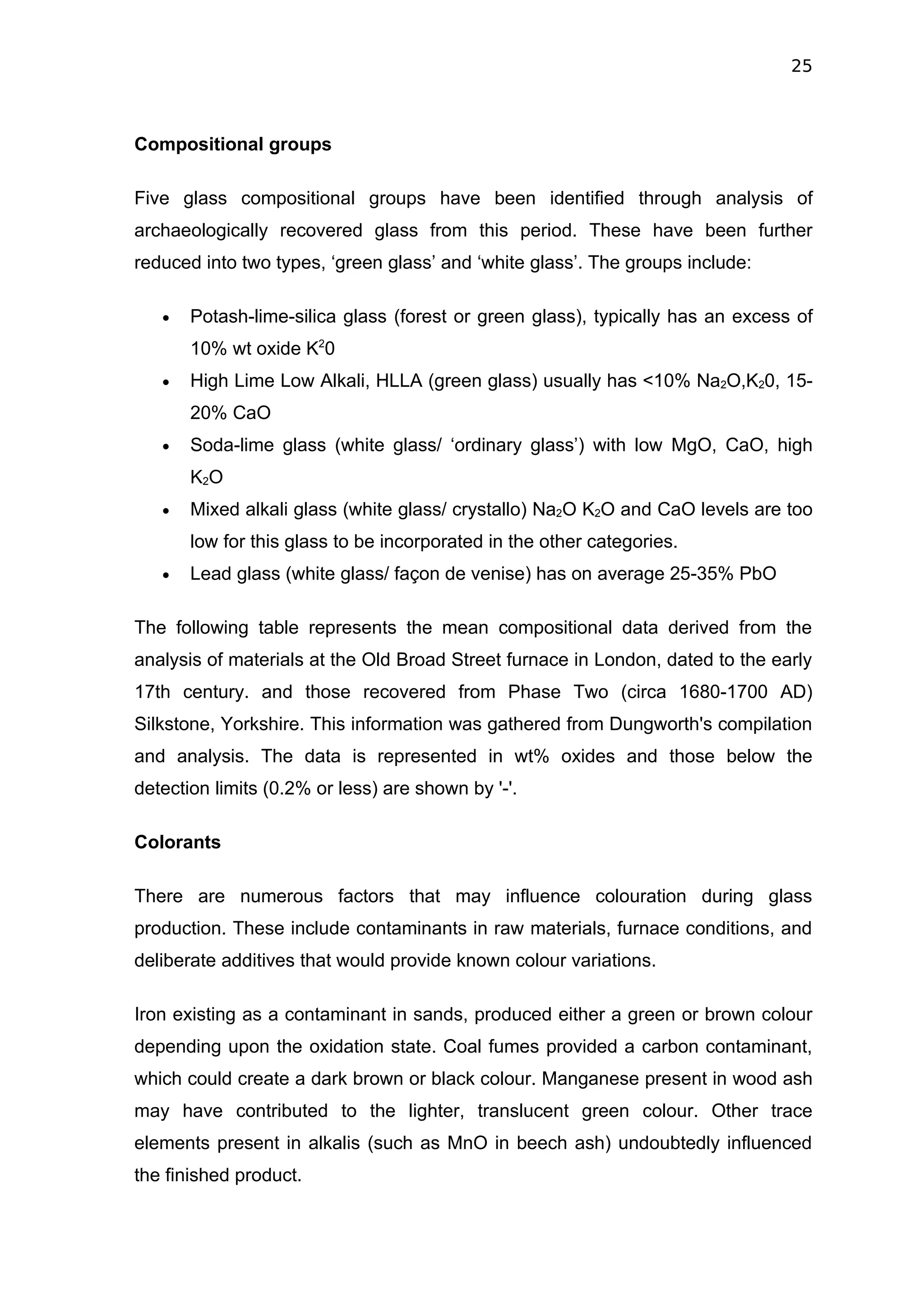 25



Compositional groups

Five glass compositional groups have been identified through analysis of
archaeologically recovered glass from this period. These have been further
reduced into two types, ‘green glass’ and ‘white glass’. The groups include:

   •   Potash-lime-silica glass (forest or green glass), typically has an excess of
       10% wt oxide K20
   •   High Lime Low Alkali, HLLA (green glass) usually has <10% Na2O,K20, 15-
       20% CaO
   •   Soda-lime glass (white glass/ ‘ordinary glass’) with low MgO, CaO, high
       K2O
   •   Mixed alkali glass (white glass/ crystallo) Na2O K2O and CaO levels are too
       low for this glass to be incorporated in the other categories.
   •   Lead glass (white glass/ façon de venise) has on average 25-35% PbO

The following table represents the mean compositional data derived from the
analysis of materials at the Old Broad Street furnace in London, dated to the early
17th century. and those recovered from Phase Two (circa 1680-1700 AD)
Silkstone, Yorkshire. This information was gathered from Dungworth's compilation
and analysis. The data is represented in wt% oxides and those below the
detection limits (0.2% or less) are shown by '-'.

Colorants

There are numerous factors that may influence colouration during glass
production. These include contaminants in raw materials, furnace conditions, and
deliberate additives that would provide known colour variations.

Iron existing as a contaminant in sands, produced either a green or brown colour
depending upon the oxidation state. Coal fumes provided a carbon contaminant,
which could create a dark brown or black colour. Manganese present in wood ash
may have contributed to the lighter, translucent green colour. Other trace
elements present in alkalis (such as MnO in beech ash) undoubtedly influenced
the finished product.
 
