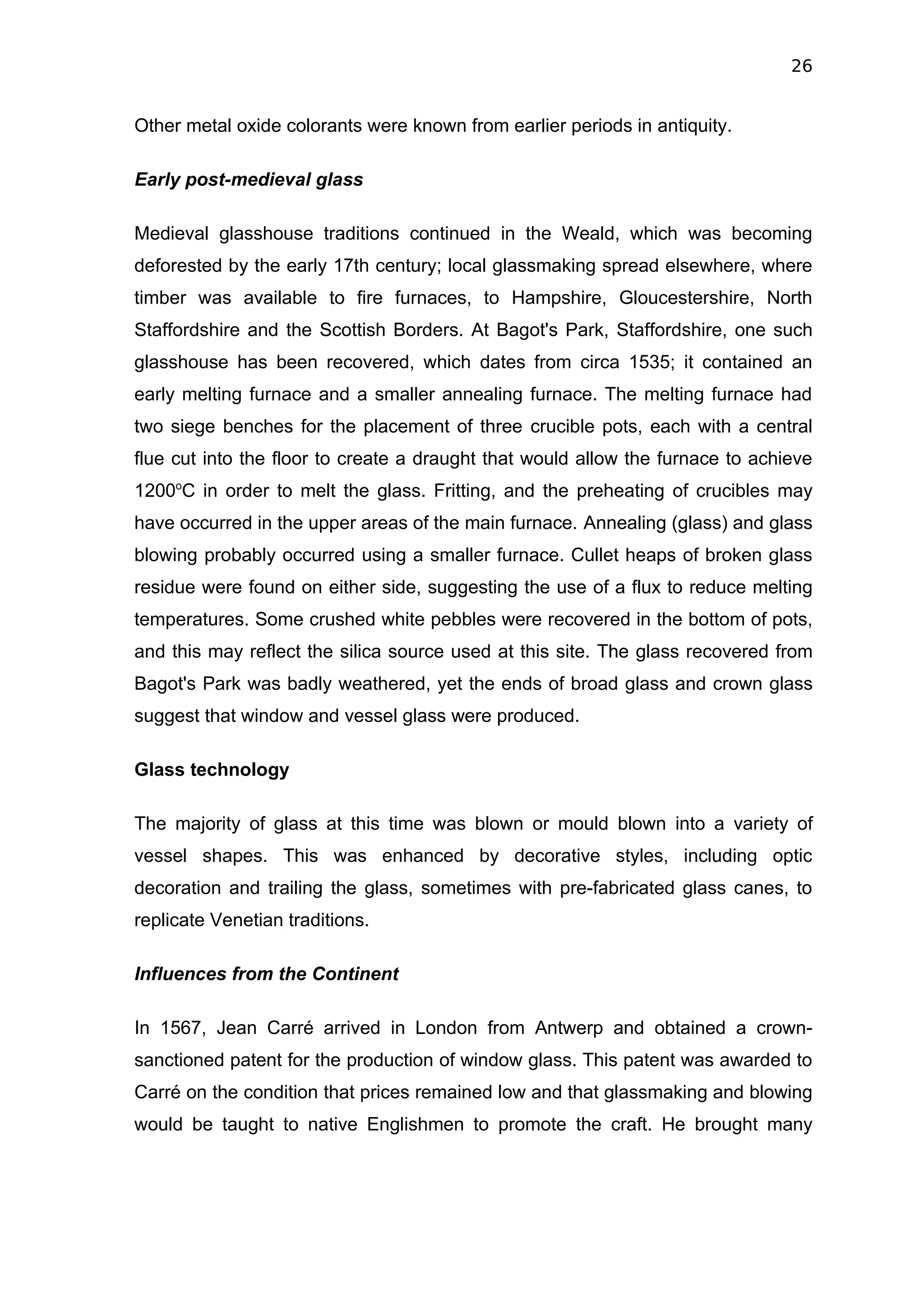 26


Other metal oxide colorants were known from earlier periods in antiquity.

Early post-medieval glass

Medieval glasshouse traditions continued in the Weald, which was becoming
deforested by the early 17th century; local glassmaking spread elsewhere, where
timber was available to fire furnaces, to Hampshire, Gloucestershire, North
Staffordshire and the Scottish Borders. At Bagot's Park, Staffordshire, one such
glasshouse has been recovered, which dates from circa 1535; it contained an
early melting furnace and a smaller annealing furnace. The melting furnace had
two siege benches for the placement of three crucible pots, each with a central
flue cut into the floor to create a draught that would allow the furnace to achieve
1200oC in order to melt the glass. Fritting, and the preheating of crucibles may
have occurred in the upper areas of the main furnace. Annealing (glass) and glass
blowing probably occurred using a smaller furnace. Cullet heaps of broken glass
residue were found on either side, suggesting the use of a flux to reduce melting
temperatures. Some crushed white pebbles were recovered in the bottom of pots,
and this may reflect the silica source used at this site. The glass recovered from
Bagot's Park was badly weathered, yet the ends of broad glass and crown glass
suggest that window and vessel glass were produced.

Glass technology

The majority of glass at this time was blown or mould blown into a variety of
vessel shapes. This was enhanced by decorative styles, including optic
decoration and trailing the glass, sometimes with pre-fabricated glass canes, to
replicate Venetian traditions.

Influences from the Continent

In 1567, Jean Carré arrived in London from Antwerp and obtained a crown-
sanctioned patent for the production of window glass. This patent was awarded to
Carré on the condition that prices remained low and that glassmaking and blowing
would be taught to native Englishmen to promote the craft. He brought many
 