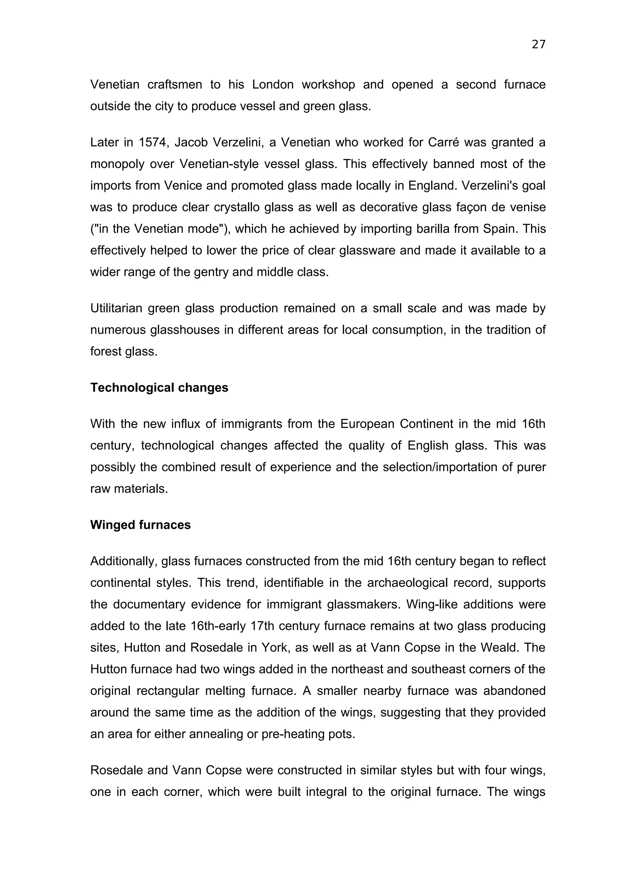 27


Venetian craftsmen to his London workshop and opened a second furnace
outside the city to produce vessel and green glass.

Later in 1574, Jacob Verzelini, a Venetian who worked for Carré was granted a
monopoly over Venetian-style vessel glass. This effectively banned most of the
imports from Venice and promoted glass made locally in England. Verzelini's goal
was to produce clear crystallo glass as well as decorative glass façon de venise
("in the Venetian mode"), which he achieved by importing barilla from Spain. This
effectively helped to lower the price of clear glassware and made it available to a
wider range of the gentry and middle class.

Utilitarian green glass production remained on a small scale and was made by
numerous glasshouses in different areas for local consumption, in the tradition of
forest glass.

Technological changes

With the new influx of immigrants from the European Continent in the mid 16th
century, technological changes affected the quality of English glass. This was
possibly the combined result of experience and the selection/importation of purer
raw materials.

Winged furnaces

Additionally, glass furnaces constructed from the mid 16th century began to reflect
continental styles. This trend, identifiable in the archaeological record, supports
the documentary evidence for immigrant glassmakers. Wing-like additions were
added to the late 16th-early 17th century furnace remains at two glass producing
sites, Hutton and Rosedale in York, as well as at Vann Copse in the Weald. The
Hutton furnace had two wings added in the northeast and southeast corners of the
original rectangular melting furnace. A smaller nearby furnace was abandoned
around the same time as the addition of the wings, suggesting that they provided
an area for either annealing or pre-heating pots.

Rosedale and Vann Copse were constructed in similar styles but with four wings,
one in each corner, which were built integral to the original furnace. The wings
 