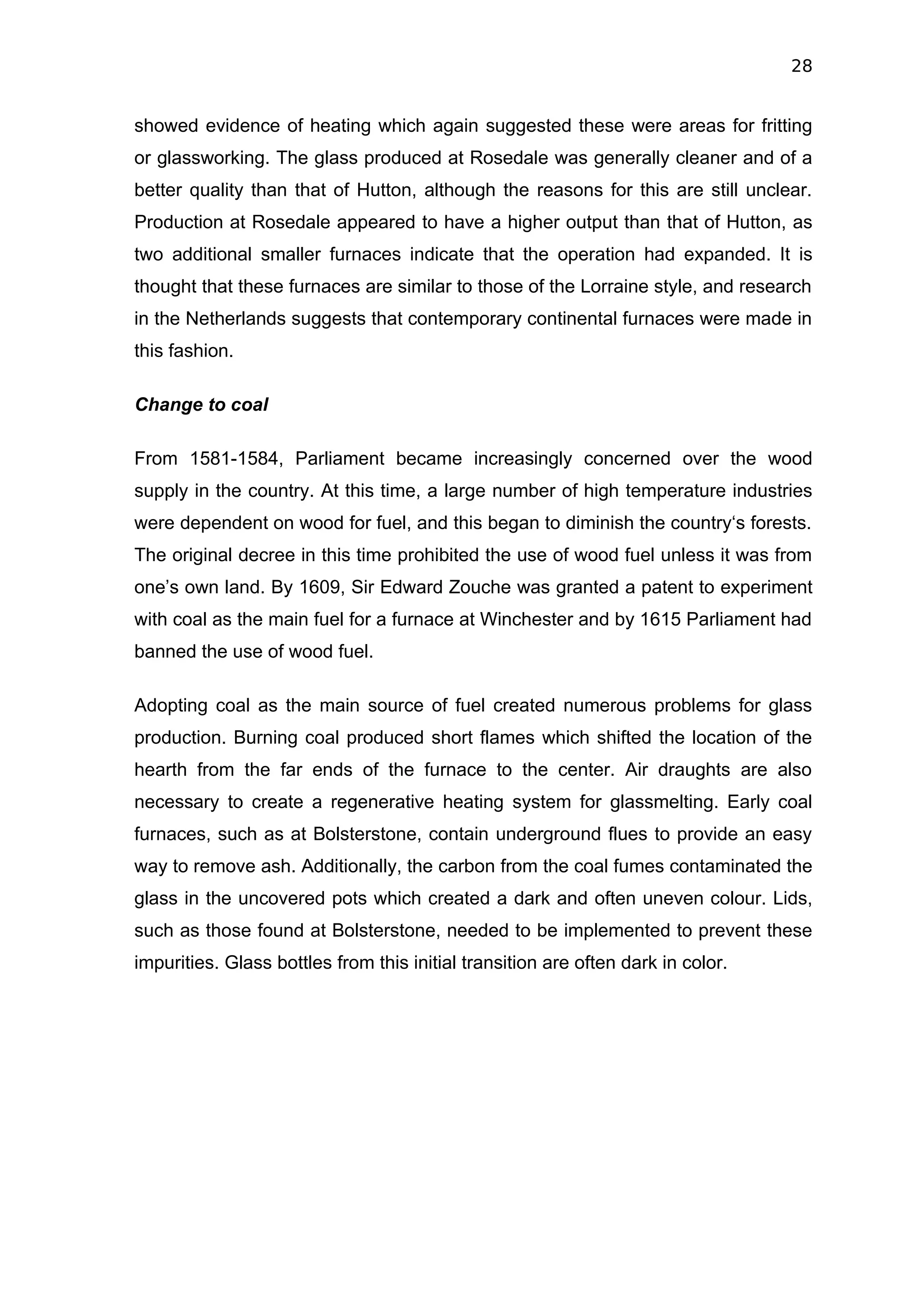 28


showed evidence of heating which again suggested these were areas for fritting
or glassworking. The glass produced at Rosedale was generally cleaner and of a
better quality than that of Hutton, although the reasons for this are still unclear.
Production at Rosedale appeared to have a higher output than that of Hutton, as
two additional smaller furnaces indicate that the operation had expanded. It is
thought that these furnaces are similar to those of the Lorraine style, and research
in the Netherlands suggests that contemporary continental furnaces were made in
this fashion.

Change to coal

From 1581-1584, Parliament became increasingly concerned over the wood
supply in the country. At this time, a large number of high temperature industries
were dependent on wood for fuel, and this began to diminish the country‘s forests.
The original decree in this time prohibited the use of wood fuel unless it was from
one’s own land. By 1609, Sir Edward Zouche was granted a patent to experiment
with coal as the main fuel for a furnace at Winchester and by 1615 Parliament had
banned the use of wood fuel.

Adopting coal as the main source of fuel created numerous problems for glass
production. Burning coal produced short flames which shifted the location of the
hearth from the far ends of the furnace to the center. Air draughts are also
necessary to create a regenerative heating system for glassmelting. Early coal
furnaces, such as at Bolsterstone, contain underground flues to provide an easy
way to remove ash. Additionally, the carbon from the coal fumes contaminated the
glass in the uncovered pots which created a dark and often uneven colour. Lids,
such as those found at Bolsterstone, needed to be implemented to prevent these
impurities. Glass bottles from this initial transition are often dark in color.
 
