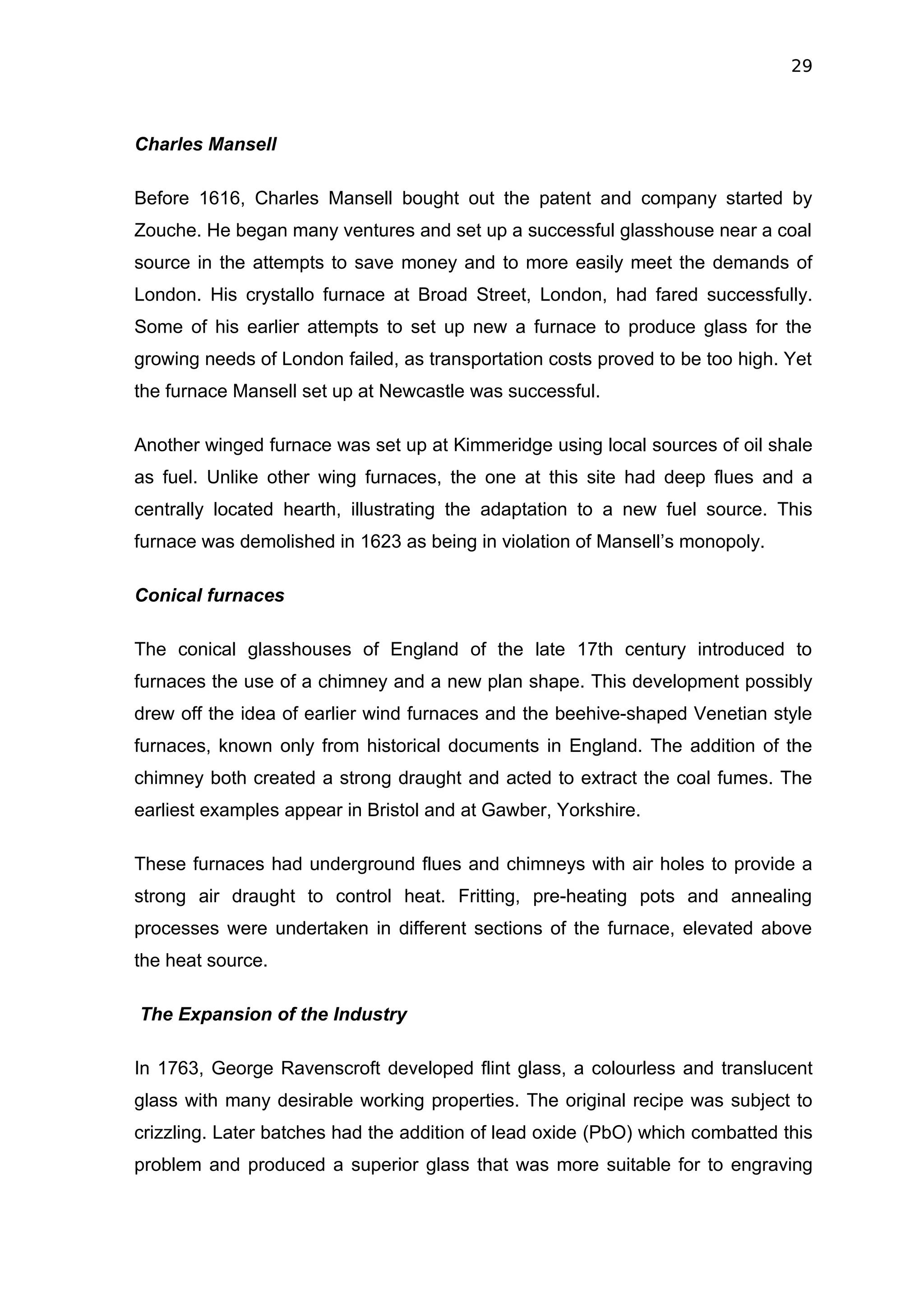 29



Charles Mansell

Before 1616, Charles Mansell bought out the patent and company started by
Zouche. He began many ventures and set up a successful glasshouse near a coal
source in the attempts to save money and to more easily meet the demands of
London. His crystallo furnace at Broad Street, London, had fared successfully.
Some of his earlier attempts to set up new a furnace to produce glass for the
growing needs of London failed, as transportation costs proved to be too high. Yet
the furnace Mansell set up at Newcastle was successful.

Another winged furnace was set up at Kimmeridge using local sources of oil shale
as fuel. Unlike other wing furnaces, the one at this site had deep flues and a
centrally located hearth, illustrating the adaptation to a new fuel source. This
furnace was demolished in 1623 as being in violation of Mansell’s monopoly.

Conical furnaces

The conical glasshouses of England of the late 17th century introduced to
furnaces the use of a chimney and a new plan shape. This development possibly
drew off the idea of earlier wind furnaces and the beehive-shaped Venetian style
furnaces, known only from historical documents in England. The addition of the
chimney both created a strong draught and acted to extract the coal fumes. The
earliest examples appear in Bristol and at Gawber, Yorkshire.

These furnaces had underground flues and chimneys with air holes to provide a
strong air draught to control heat. Fritting, pre-heating pots and annealing
processes were undertaken in different sections of the furnace, elevated above
the heat source.

The Expansion of the Industry

In 1763, George Ravenscroft developed flint glass, a colourless and translucent
glass with many desirable working properties. The original recipe was subject to
crizzling. Later batches had the addition of lead oxide (PbO) which combatted this
problem and produced a superior glass that was more suitable for to engraving
 