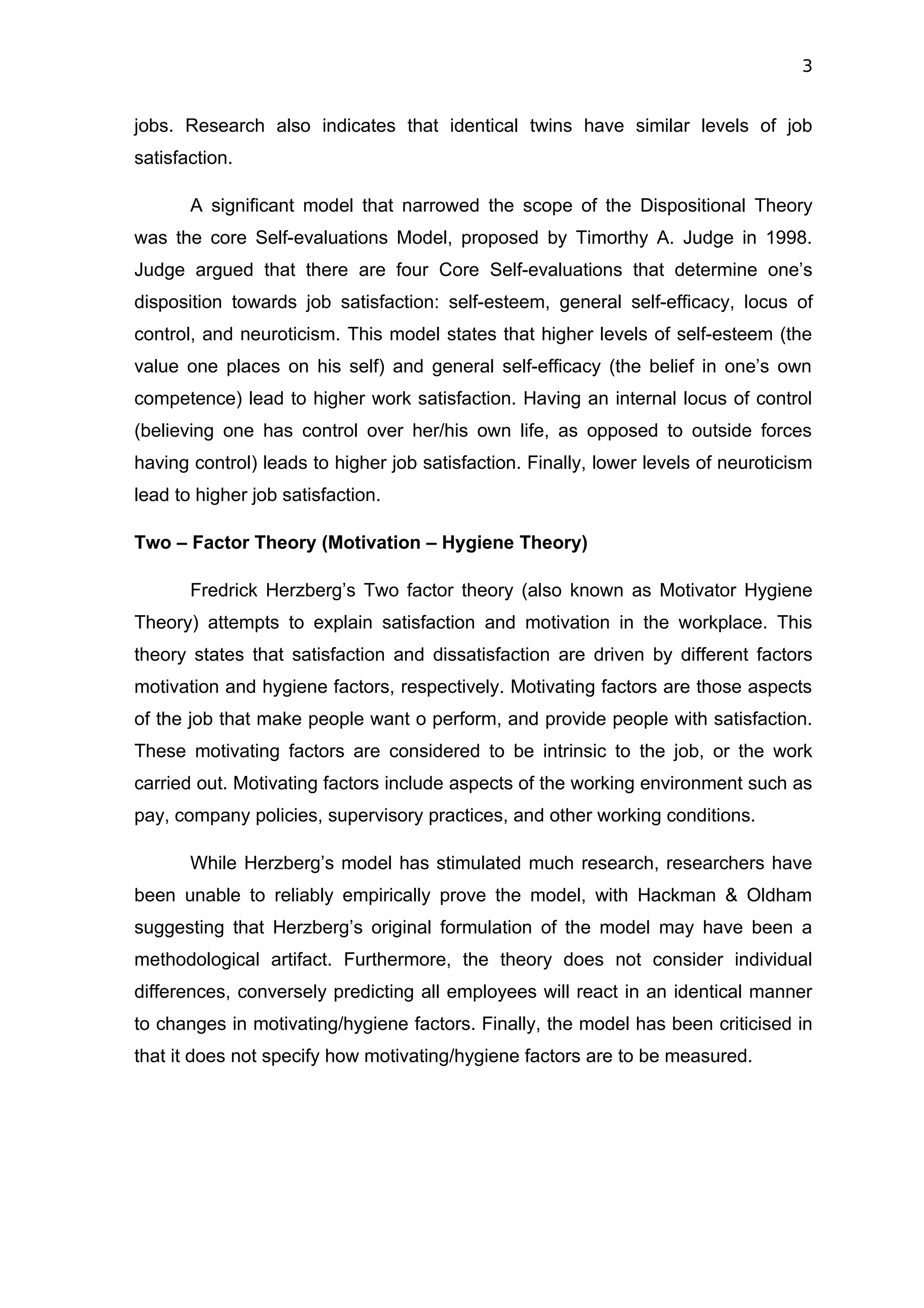 3


jobs. Research also indicates that identical twins have similar levels of job
satisfaction.

       A significant model that narrowed the scope of the Dispositional Theory
was the core Self-evaluations Model, proposed by Timorthy A. Judge in 1998.
Judge argued that there are four Core Self-evaluations that determine one’s
disposition towards job satisfaction: self-esteem, general self-efficacy, locus of
control, and neuroticism. This model states that higher levels of self-esteem (the
value one places on his self) and general self-efficacy (the belief in one’s own
competence) lead to higher work satisfaction. Having an internal locus of control
(believing one has control over her/his own life, as opposed to outside forces
having control) leads to higher job satisfaction. Finally, lower levels of neuroticism
lead to higher job satisfaction.

Two – Factor Theory (Motivation – Hygiene Theory)

       Fredrick Herzberg’s Two factor theory (also known as Motivator Hygiene
Theory) attempts to explain satisfaction and motivation in the workplace. This
theory states that satisfaction and dissatisfaction are driven by different factors
motivation and hygiene factors, respectively. Motivating factors are those aspects
of the job that make people want o perform, and provide people with satisfaction.
These motivating factors are considered to be intrinsic to the job, or the work
carried out. Motivating factors include aspects of the working environment such as
pay, company policies, supervisory practices, and other working conditions.

       While Herzberg’s model has stimulated much research, researchers have
been unable to reliably empirically prove the model, with Hackman & Oldham
suggesting that Herzberg’s original formulation of the model may have been a
methodological artifact. Furthermore, the theory does not consider individual
differences, conversely predicting all employees will react in an identical manner
to changes in motivating/hygiene factors. Finally, the model has been criticised in
that it does not specify how motivating/hygiene factors are to be measured.
 