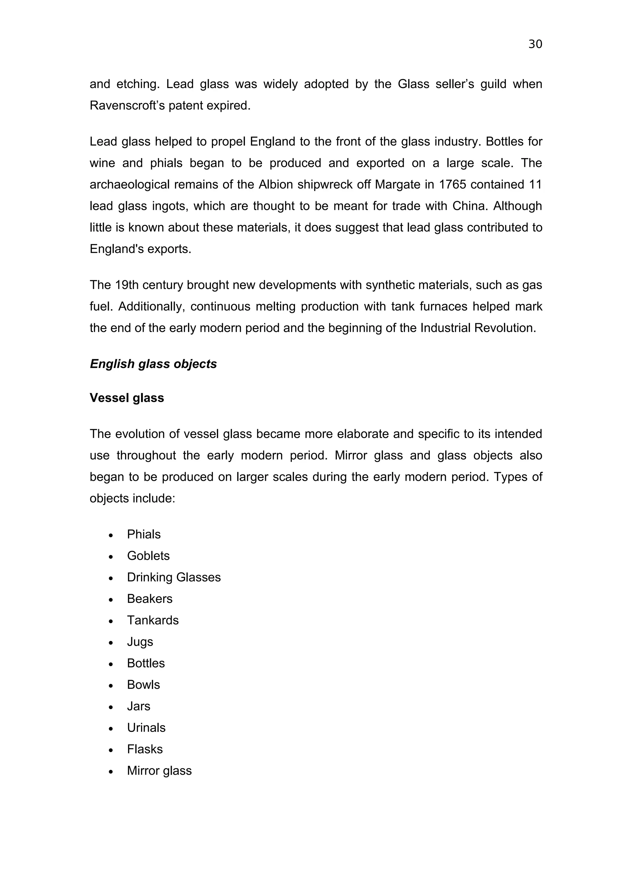 30


and etching. Lead glass was widely adopted by the Glass seller’s guild when
Ravenscroft’s patent expired.

Lead glass helped to propel England to the front of the glass industry. Bottles for
wine and phials began to be produced and exported on a large scale. The
archaeological remains of the Albion shipwreck off Margate in 1765 contained 11
lead glass ingots, which are thought to be meant for trade with China. Although
little is known about these materials, it does suggest that lead glass contributed to
England's exports.

The 19th century brought new developments with synthetic materials, such as gas
fuel. Additionally, continuous melting production with tank furnaces helped mark
the end of the early modern period and the beginning of the Industrial Revolution.

English glass objects

Vessel glass

The evolution of vessel glass became more elaborate and specific to its intended
use throughout the early modern period. Mirror glass and glass objects also
began to be produced on larger scales during the early modern period. Types of
objects include:

   •   Phials
   •   Goblets
   •   Drinking Glasses
   •   Beakers
   •   Tankards
   •   Jugs
   •   Bottles
   •   Bowls
   •   Jars
   •   Urinals
   •   Flasks
   •   Mirror glass
 