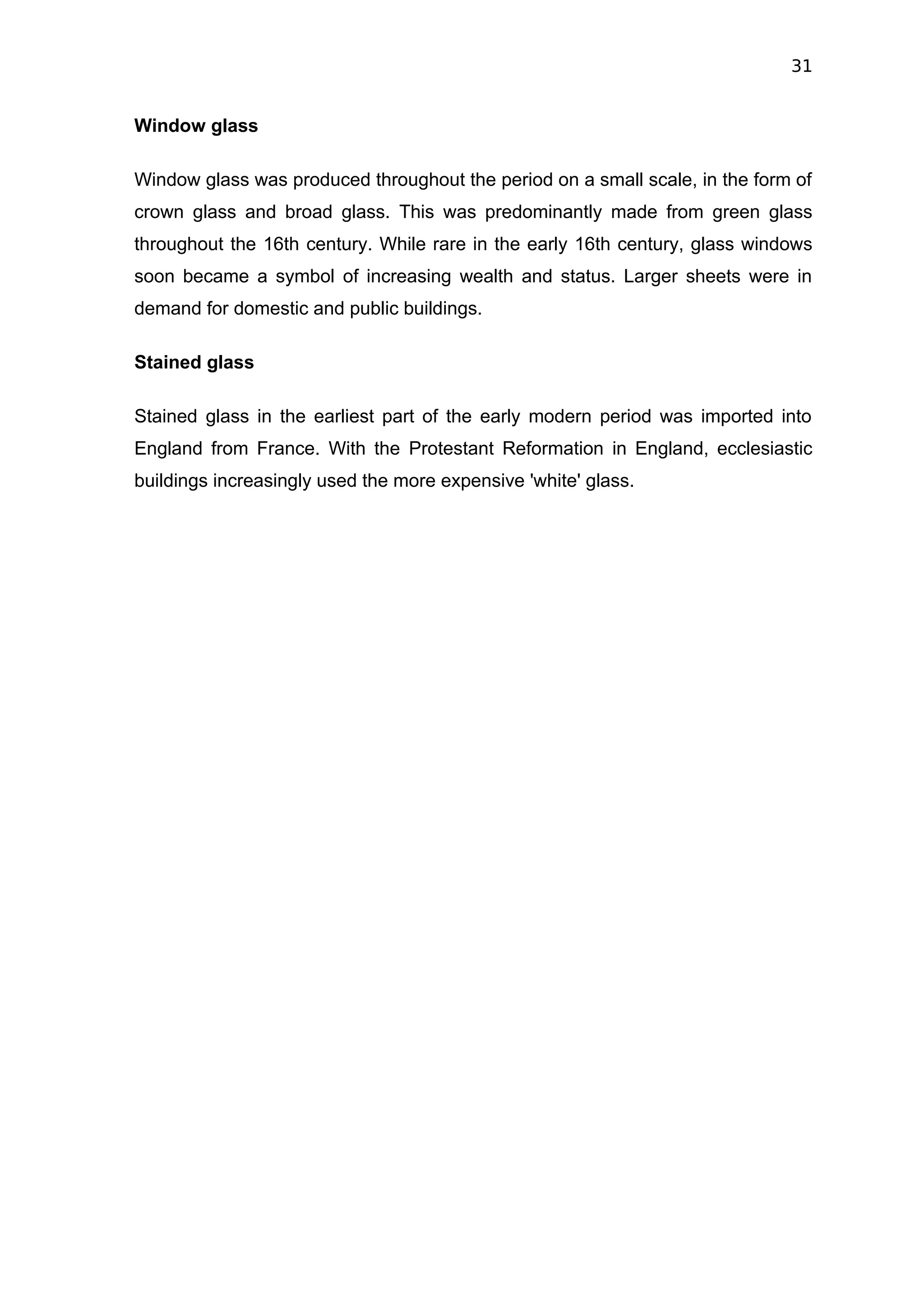 31


Window glass

Window glass was produced throughout the period on a small scale, in the form of
crown glass and broad glass. This was predominantly made from green glass
throughout the 16th century. While rare in the early 16th century, glass windows
soon became a symbol of increasing wealth and status. Larger sheets were in
demand for domestic and public buildings.

Stained glass

Stained glass in the earliest part of the early modern period was imported into
England from France. With the Protestant Reformation in England, ecclesiastic
buildings increasingly used the more expensive 'white' glass.
 