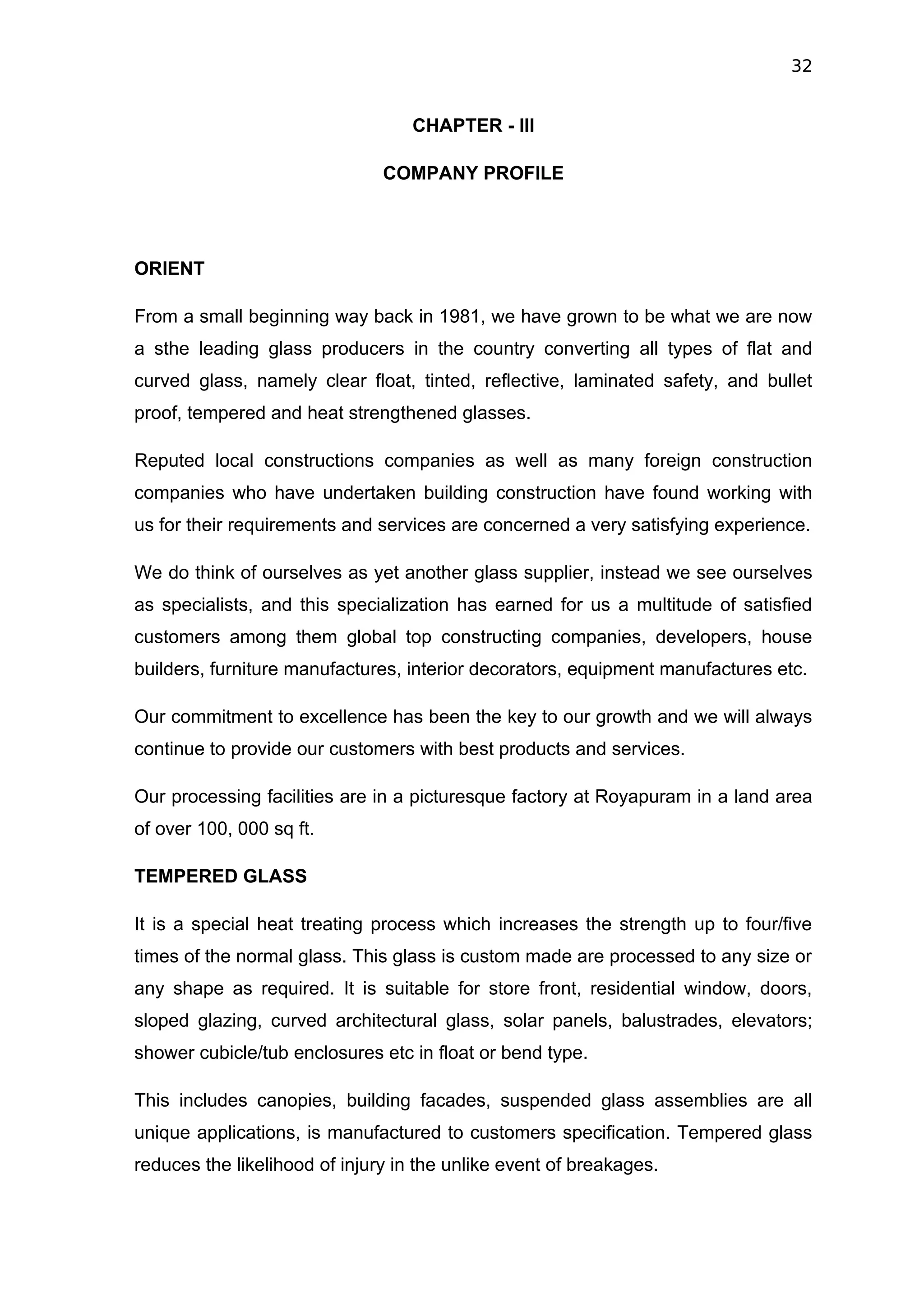 32


                                   CHAPTER - III

                               COMPANY PROFILE




ORIENT

From a small beginning way back in 1981, we have grown to be what we are now
a sthe leading glass producers in the country converting all types of flat and
curved glass, namely clear float, tinted, reflective, laminated safety, and bullet
proof, tempered and heat strengthened glasses.

Reputed local constructions companies as well as many foreign construction
companies who have undertaken building construction have found working with
us for their requirements and services are concerned a very satisfying experience.

We do think of ourselves as yet another glass supplier, instead we see ourselves
as specialists, and this specialization has earned for us a multitude of satisfied
customers among them global top constructing companies, developers, house
builders, furniture manufactures, interior decorators, equipment manufactures etc.

Our commitment to excellence has been the key to our growth and we will always
continue to provide our customers with best products and services.

Our processing facilities are in a picturesque factory at Royapuram in a land area
of over 100, 000 sq ft.

TEMPERED GLASS

It is a special heat treating process which increases the strength up to four/five
times of the normal glass. This glass is custom made are processed to any size or
any shape as required. It is suitable for store front, residential window, doors,
sloped glazing, curved architectural glass, solar panels, balustrades, elevators;
shower cubicle/tub enclosures etc in float or bend type.

This includes canopies, building facades, suspended glass assemblies are all
unique applications, is manufactured to customers specification. Tempered glass
reduces the likelihood of injury in the unlike event of breakages.
 