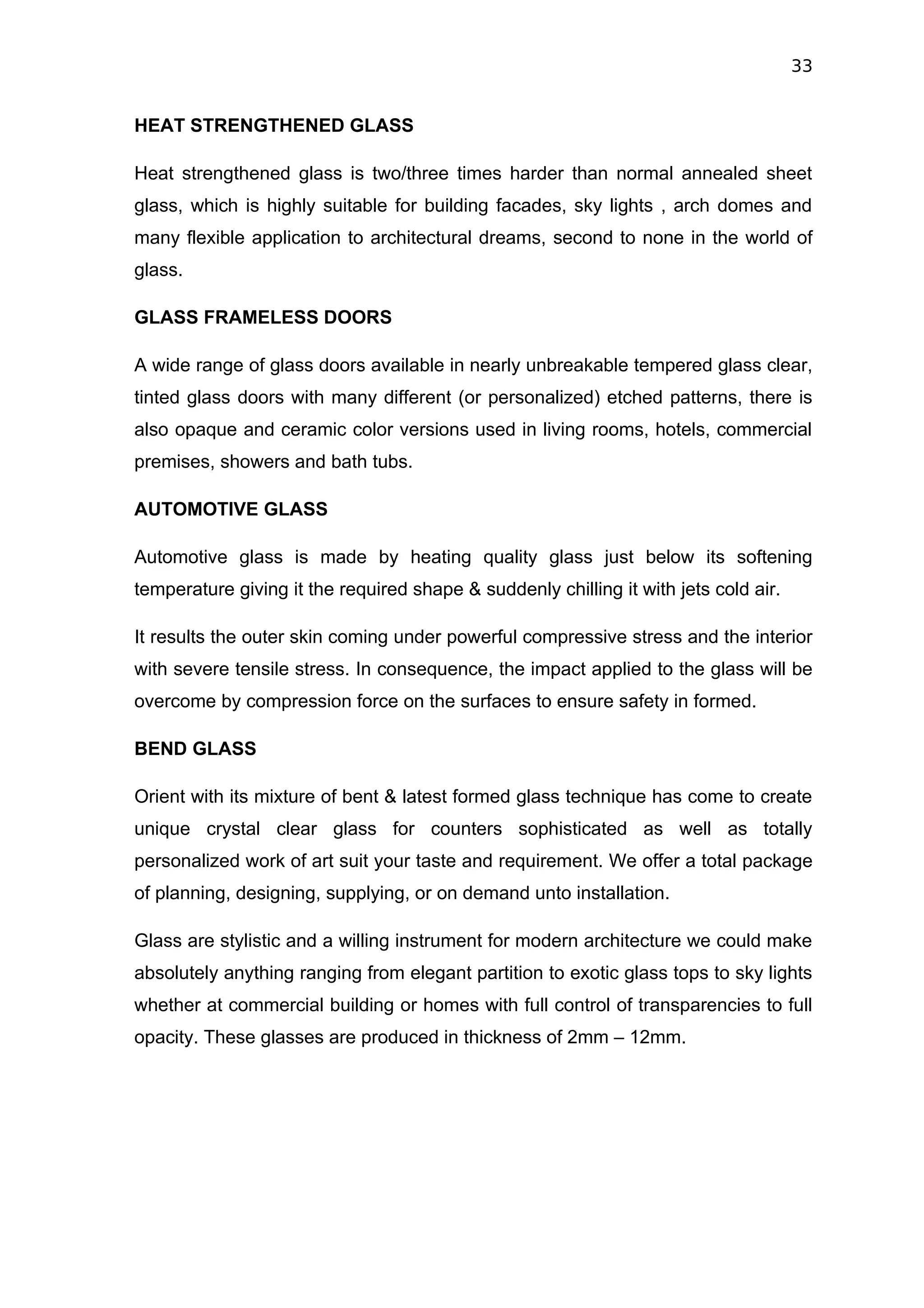 33


HEAT STRENGTHENED GLASS

Heat strengthened glass is two/three times harder than normal annealed sheet
glass, which is highly suitable for building facades, sky lights , arch domes and
many flexible application to architectural dreams, second to none in the world of
glass.

GLASS FRAMELESS DOORS

A wide range of glass doors available in nearly unbreakable tempered glass clear,
tinted glass doors with many different (or personalized) etched patterns, there is
also opaque and ceramic color versions used in living rooms, hotels, commercial
premises, showers and bath tubs.

AUTOMOTIVE GLASS

Automotive glass is made by heating quality glass just below its softening
temperature giving it the required shape & suddenly chilling it with jets cold air.

It results the outer skin coming under powerful compressive stress and the interior
with severe tensile stress. In consequence, the impact applied to the glass will be
overcome by compression force on the surfaces to ensure safety in formed.

BEND GLASS

Orient with its mixture of bent & latest formed glass technique has come to create
unique crystal clear glass for counters sophisticated as well as totally
personalized work of art suit your taste and requirement. We offer a total package
of planning, designing, supplying, or on demand unto installation.

Glass are stylistic and a willing instrument for modern architecture we could make
absolutely anything ranging from elegant partition to exotic glass tops to sky lights
whether at commercial building or homes with full control of transparencies to full
opacity. These glasses are produced in thickness of 2mm – 12mm.
 