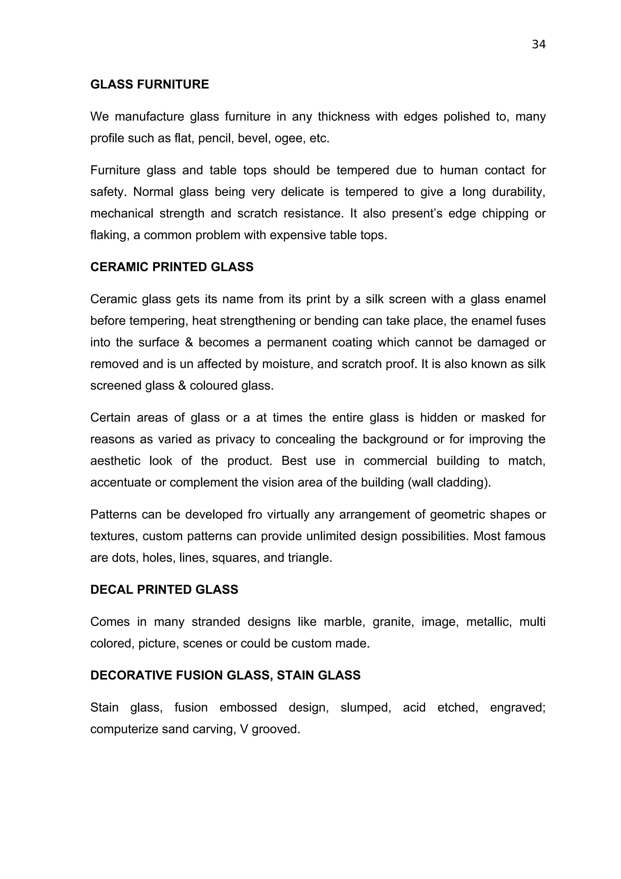 34


GLASS FURNITURE

We manufacture glass furniture in any thickness with edges polished to, many
profile such as flat, pencil, bevel, ogee, etc.

Furniture glass and table tops should be tempered due to human contact for
safety. Normal glass being very delicate is tempered to give a long durability,
mechanical strength and scratch resistance. It also present’s edge chipping or
flaking, a common problem with expensive table tops.

CERAMIC PRINTED GLASS

Ceramic glass gets its name from its print by a silk screen with a glass enamel
before tempering, heat strengthening or bending can take place, the enamel fuses
into the surface & becomes a permanent coating which cannot be damaged or
removed and is un affected by moisture, and scratch proof. It is also known as silk
screened glass & coloured glass.

Certain areas of glass or a at times the entire glass is hidden or masked for
reasons as varied as privacy to concealing the background or for improving the
aesthetic look of the product. Best use in commercial building to match,
accentuate or complement the vision area of the building (wall cladding).

Patterns can be developed fro virtually any arrangement of geometric shapes or
textures, custom patterns can provide unlimited design possibilities. Most famous
are dots, holes, lines, squares, and triangle.

DECAL PRINTED GLASS

Comes in many stranded designs like marble, granite, image, metallic, multi
colored, picture, scenes or could be custom made.

DECORATIVE FUSION GLASS, STAIN GLASS

Stain glass, fusion embossed design, slumped, acid etched, engraved;
computerize sand carving, V grooved.
 