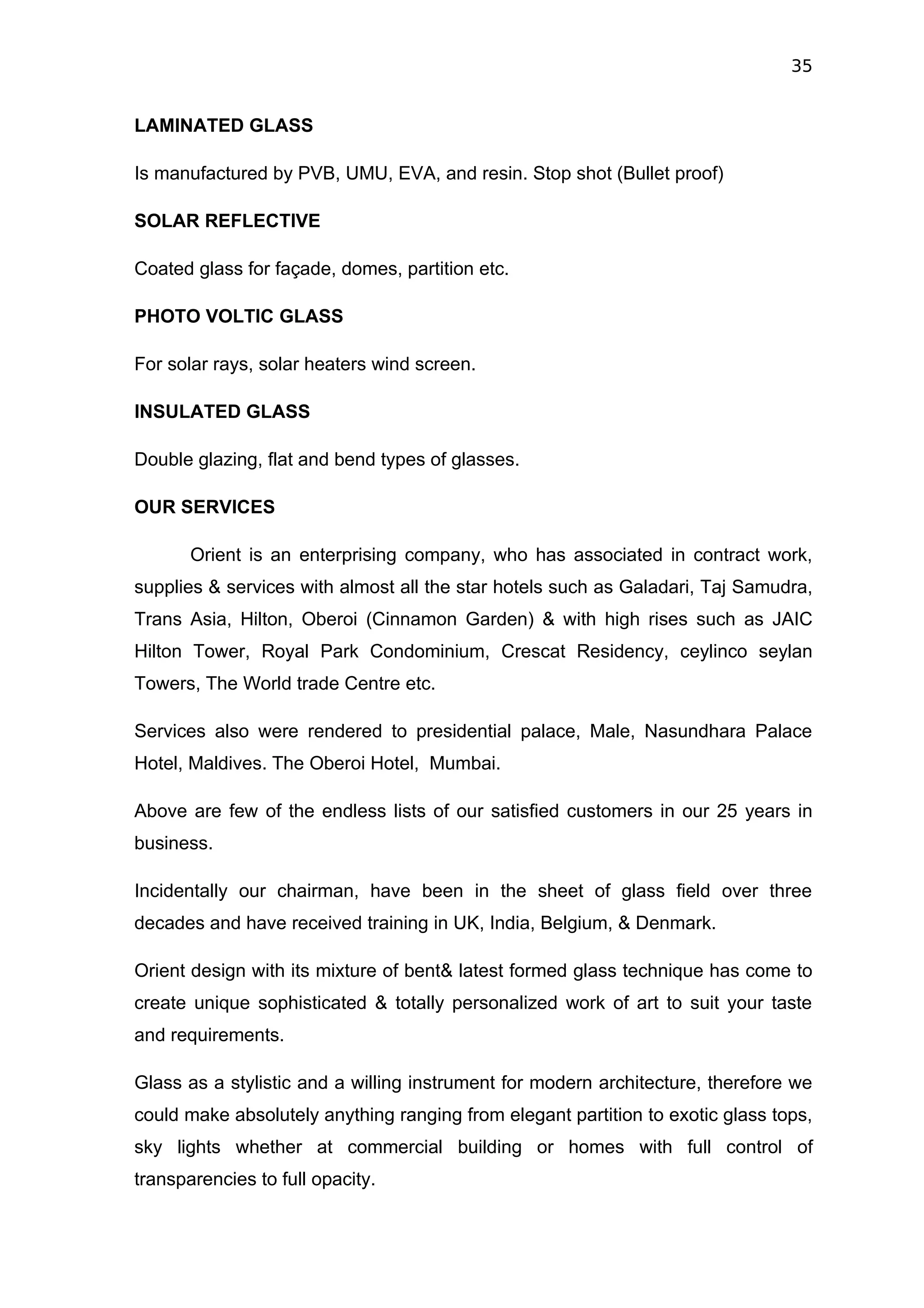35


LAMINATED GLASS

Is manufactured by PVB, UMU, EVA, and resin. Stop shot (Bullet proof)

SOLAR REFLECTIVE

Coated glass for façade, domes, partition etc.

PHOTO VOLTIC GLASS

For solar rays, solar heaters wind screen.

INSULATED GLASS

Double glazing, flat and bend types of glasses.

OUR SERVICES

       Orient is an enterprising company, who has associated in contract work,
supplies & services with almost all the star hotels such as Galadari, Taj Samudra,
Trans Asia, Hilton, Oberoi (Cinnamon Garden) & with high rises such as JAIC
Hilton Tower, Royal Park Condominium, Crescat Residency, ceylinco seylan
Towers, The World trade Centre etc.

Services also were rendered to presidential palace, Male, Nasundhara Palace
Hotel, Maldives. The Oberoi Hotel, Mumbai.

Above are few of the endless lists of our satisfied customers in our 25 years in
business.

Incidentally our chairman, have been in the sheet of glass field over three
decades and have received training in UK, India, Belgium, & Denmark.

Orient design with its mixture of bent& latest formed glass technique has come to
create unique sophisticated & totally personalized work of art to suit your taste
and requirements.

Glass as a stylistic and a willing instrument for modern architecture, therefore we
could make absolutely anything ranging from elegant partition to exotic glass tops,
sky lights whether at commercial building or homes with full control of
transparencies to full opacity.
 
