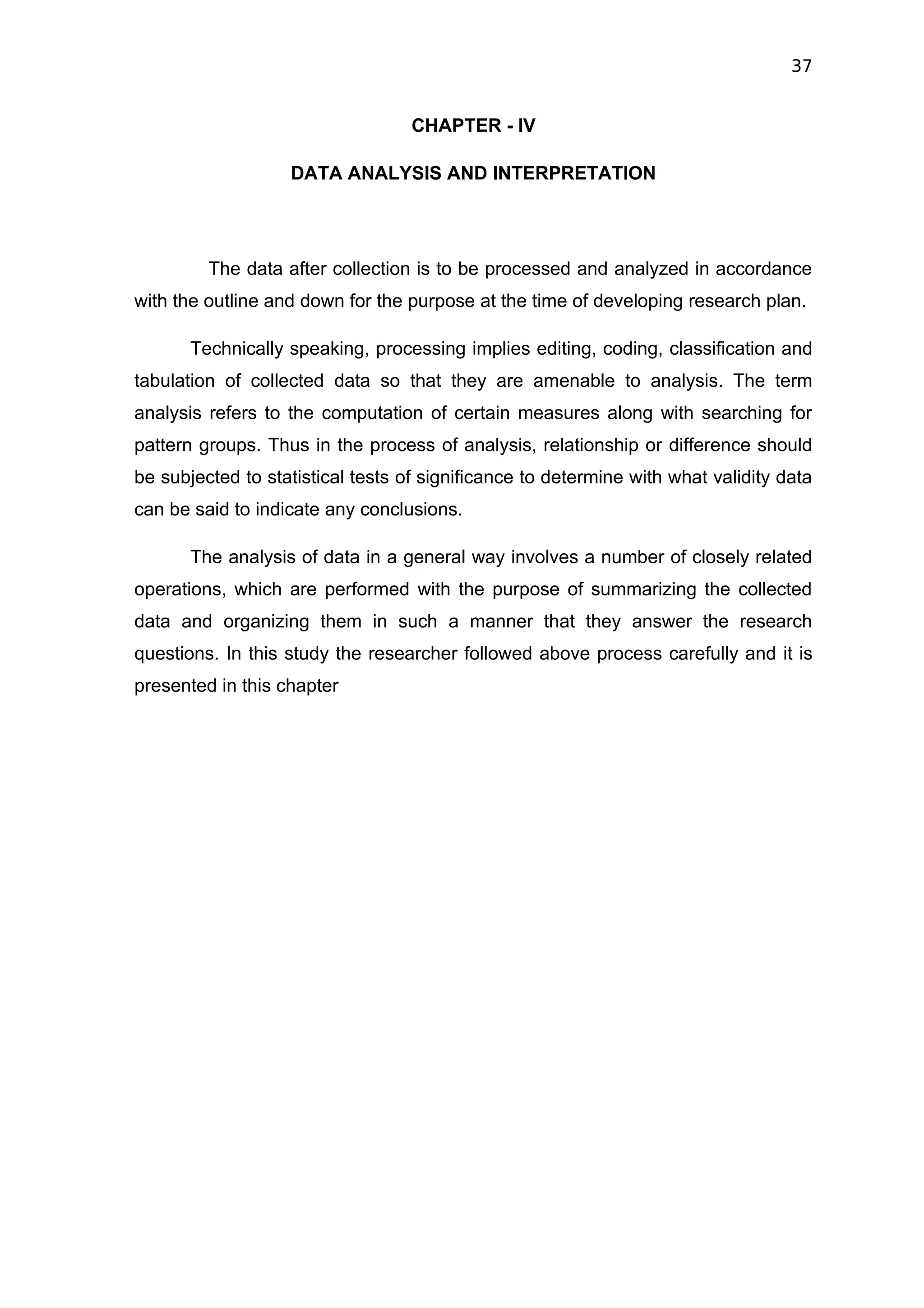 37


                                   CHAPTER - IV

                   DATA ANALYSIS AND INTERPRETATION




         The data after collection is to be processed and analyzed in accordance
with the outline and down for the purpose at the time of developing research plan.

       Technically speaking, processing implies editing, coding, classification and
tabulation of collected data so that they are amenable to analysis. The term
analysis refers to the computation of certain measures along with searching for
pattern groups. Thus in the process of analysis, relationship or difference should
be subjected to statistical tests of significance to determine with what validity data
can be said to indicate any conclusions.

       The analysis of data in a general way involves a number of closely related
operations, which are performed with the purpose of summarizing the collected
data and organizing them in such a manner that they answer the research
questions. In this study the researcher followed above process carefully and it is
presented in this chapter
 