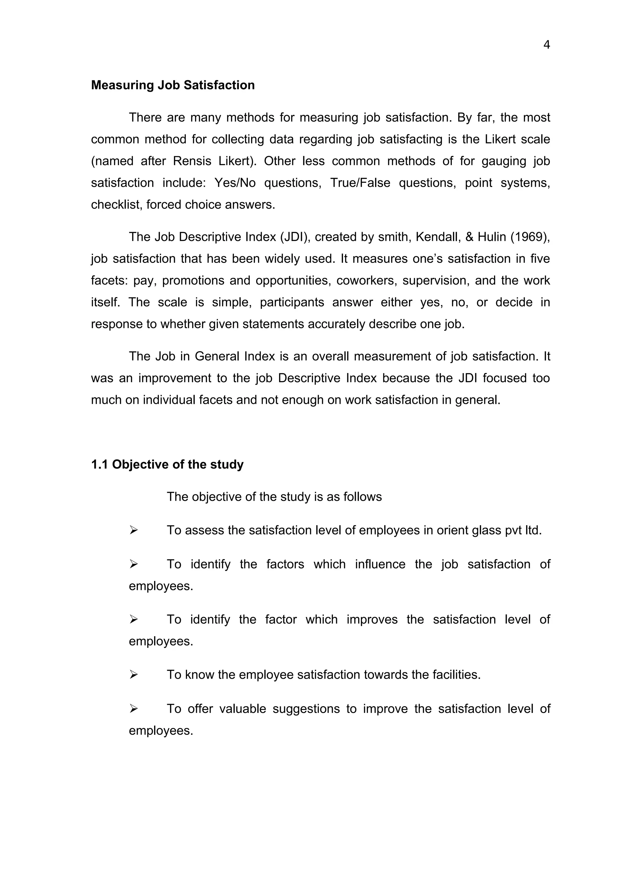 4


Measuring Job Satisfaction

      There are many methods for measuring job satisfaction. By far, the most
common method for collecting data regarding job satisfacting is the Likert scale
(named after Rensis Likert). Other less common methods of for gauging job
satisfaction include: Yes/No questions, True/False questions, point systems,
checklist, forced choice answers.

      The Job Descriptive Index (JDI), created by smith, Kendall, & Hulin (1969),
job satisfaction that has been widely used. It measures one’s satisfaction in five
facets: pay, promotions and opportunities, coworkers, supervision, and the work
itself. The scale is simple, participants answer either yes, no, or decide in
response to whether given statements accurately describe one job.

      The Job in General Index is an overall measurement of job satisfaction. It
was an improvement to the job Descriptive Index because the JDI focused too
much on individual facets and not enough on work satisfaction in general.




1.1 Objective of the study

             The objective of the study is as follows

            To assess the satisfaction level of employees in orient glass pvt ltd.

            To identify the factors which influence the job satisfaction of
      employees.

            To identify the factor which improves the satisfaction level of
      employees.

            To know the employee satisfaction towards the facilities.

            To offer valuable suggestions to improve the satisfaction level of
      employees.
 