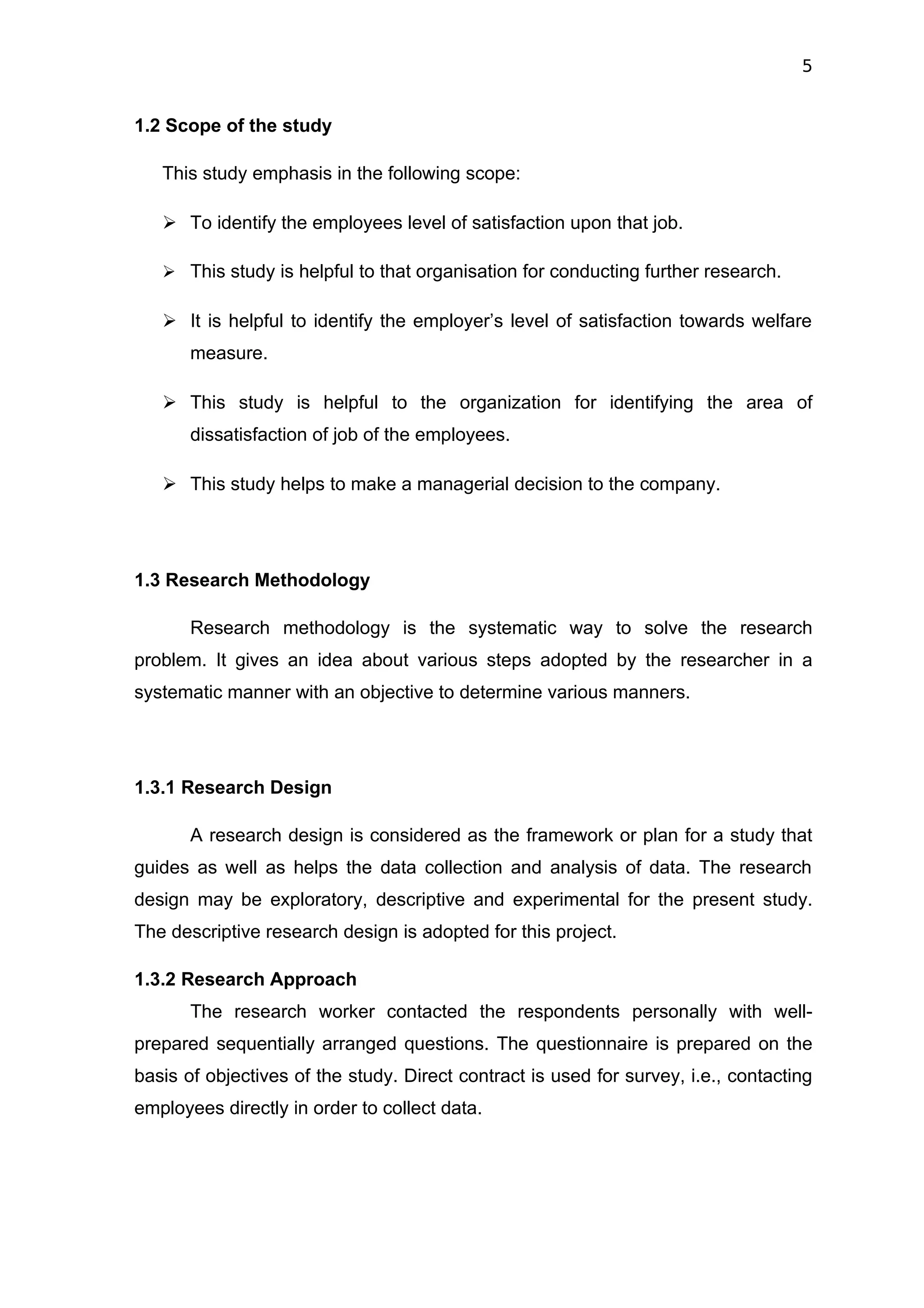 5


1.2 Scope of the study

   This study emphasis in the following scope:

    To identify the employees level of satisfaction upon that job.

    This study is helpful to that organisation for conducting further research.

    It is helpful to identify the employer’s level of satisfaction towards welfare
       measure.

    This study is helpful to the organization for identifying the area of
       dissatisfaction of job of the employees.

    This study helps to make a managerial decision to the company.




1.3 Research Methodology

       Research methodology is the systematic way to solve the research
problem. It gives an idea about various steps adopted by the researcher in a
systematic manner with an objective to determine various manners.




1.3.1 Research Design

       A research design is considered as the framework or plan for a study that
guides as well as helps the data collection and analysis of data. The research
design may be exploratory, descriptive and experimental for the present study.
The descriptive research design is adopted for this project.

1.3.2 Research Approach
       The research worker contacted the respondents personally with well-
prepared sequentially arranged questions. The questionnaire is prepared on the
basis of objectives of the study. Direct contract is used for survey, i.e., contacting
employees directly in order to collect data.
 