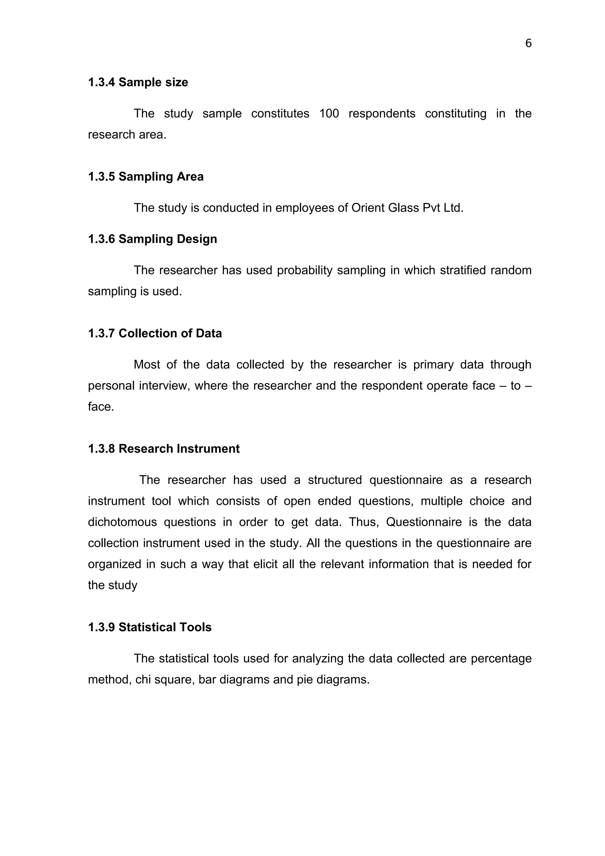 6


1.3.4 Sample size

        The study sample constitutes 100 respondents constituting in the
research area.


1.3.5 Sampling Area

        The study is conducted in employees of Orient Glass Pvt Ltd.

1.3.6 Sampling Design

        The researcher has used probability sampling in which stratified random
sampling is used.


1.3.7 Collection of Data

        Most of the data collected by the researcher is primary data through
personal interview, where the researcher and the respondent operate face – to –
face.


1.3.8 Research Instrument

            The researcher has used a structured questionnaire as a research
instrument tool which consists of open ended questions, multiple choice and
dichotomous questions in order to get data. Thus, Questionnaire is the data
collection instrument used in the study. All the questions in the questionnaire are
organized in such a way that elicit all the relevant information that is needed for
the study


1.3.9 Statistical Tools

        The statistical tools used for analyzing the data collected are percentage
method, chi square, bar diagrams and pie diagrams.
 