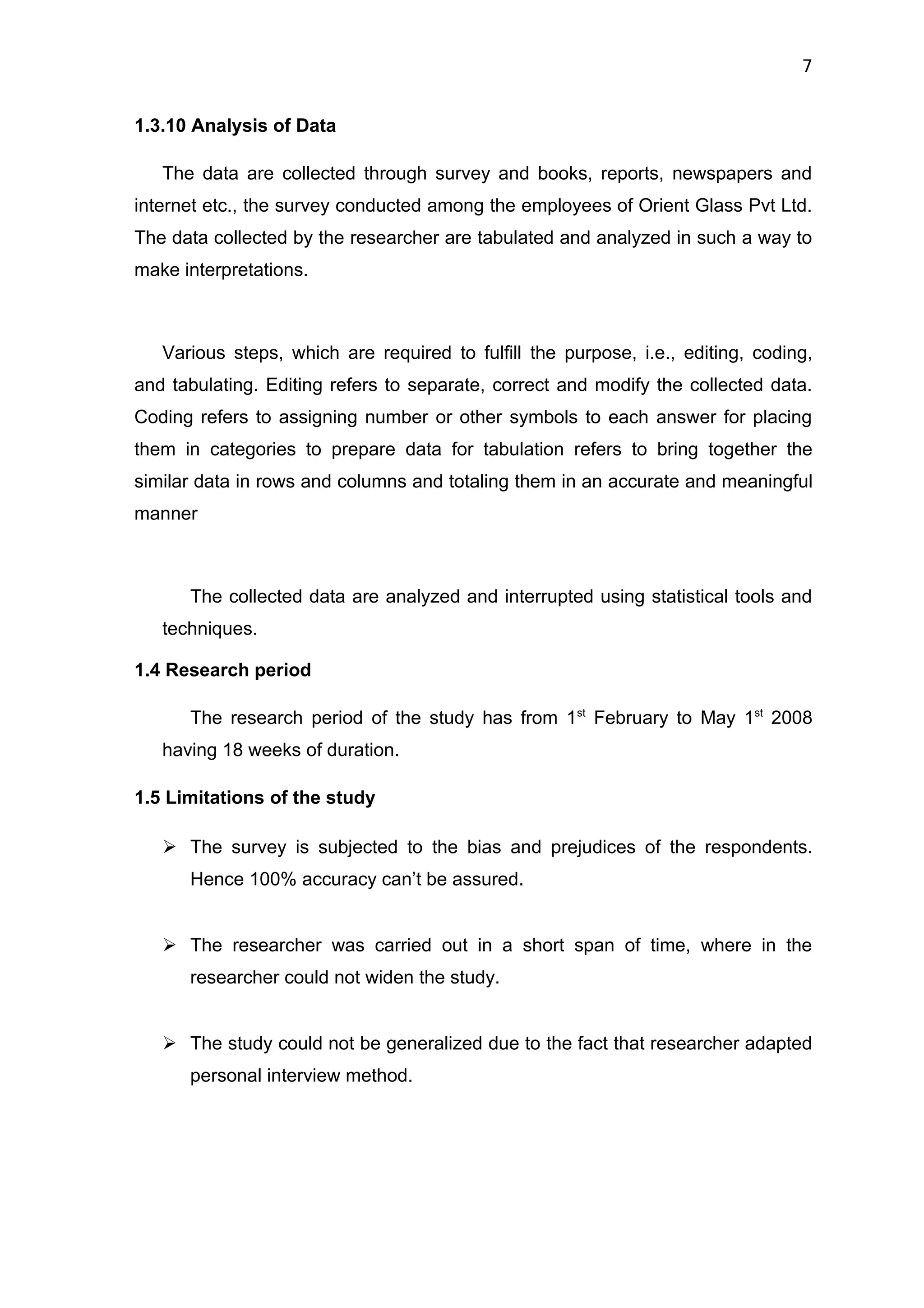 7


1.3.10 Analysis of Data

   The data are collected through survey and books, reports, newspapers and
internet etc., the survey conducted among the employees of Orient Glass Pvt Ltd.
The data collected by the researcher are tabulated and analyzed in such a way to
make interpretations.



   Various steps, which are required to fulfill the purpose, i.e., editing, coding,
and tabulating. Editing refers to separate, correct and modify the collected data.
Coding refers to assigning number or other symbols to each answer for placing
them in categories to prepare data for tabulation refers to bring together the
similar data in rows and columns and totaling them in an accurate and meaningful
manner



      The collected data are analyzed and interrupted using statistical tools and
   techniques.

1.4 Research period

      The research period of the study has from 1st February to May 1st 2008
   having 18 weeks of duration.

1.5 Limitations of the study

    The survey is subjected to the bias and prejudices of the respondents.
      Hence 100% accuracy can’t be assured.


    The researcher was carried out in a short span of time, where in the
      researcher could not widen the study.


    The study could not be generalized due to the fact that researcher adapted
      personal interview method.
 