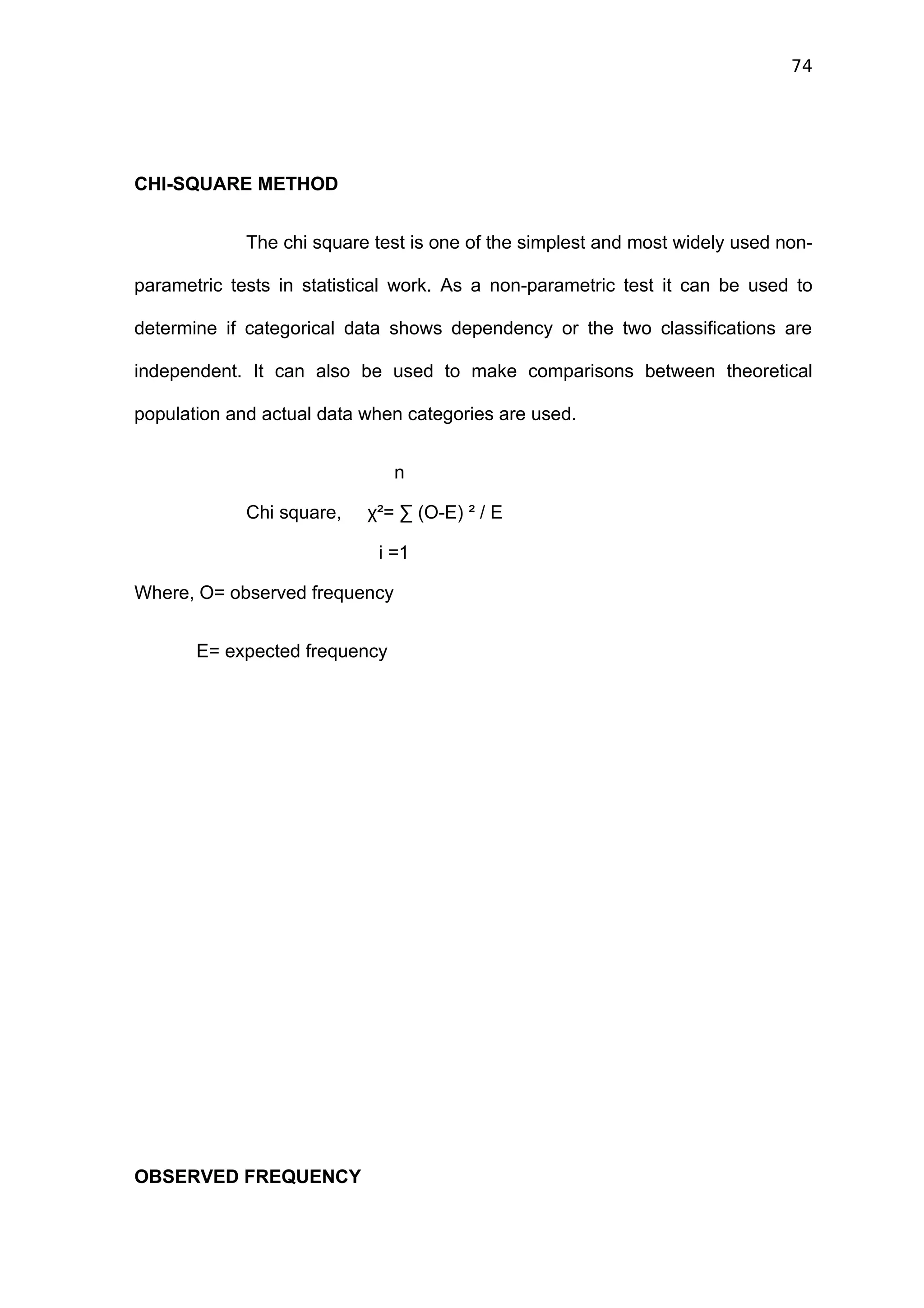 74




CHI-SQUARE METHOD


             The chi square test is one of the simplest and most widely used non-

parametric tests in statistical work. As a non-parametric test it can be used to

determine if categorical data shows dependency or the two classifications are

independent. It can also be used to make comparisons between theoretical

population and actual data when categories are used.


                               n

             Chi square,   χ²= ∑ (O-E) ² / E

                            i =1

Where, O= observed frequency


       E= expected frequency




OBSERVED FREQUENCY
 