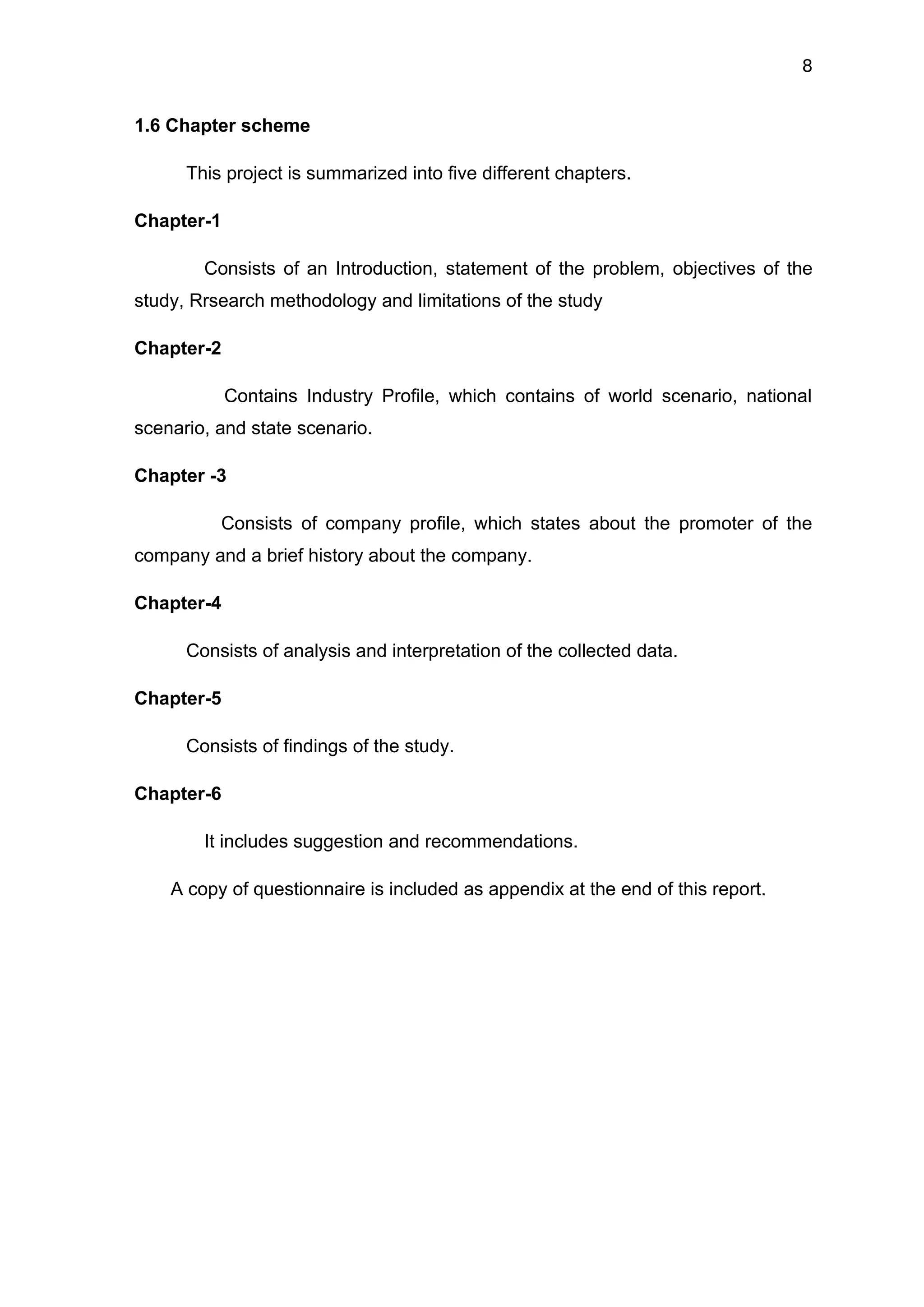 8


1.6 Chapter scheme

      This project is summarized into five different chapters.

Chapter-1

        Consists of an Introduction, statement of the problem, objectives of the
study, Rrsearch methodology and limitations of the study

Chapter-2

            Contains Industry Profile, which contains of world scenario, national
scenario, and state scenario.

Chapter -3

          Consists of company profile, which states about the promoter of the
company and a brief history about the company.

Chapter-4

      Consists of analysis and interpretation of the collected data.

Chapter-5

      Consists of findings of the study.

Chapter-6

        It includes suggestion and recommendations.

    A copy of questionnaire is included as appendix at the end of this report.
 