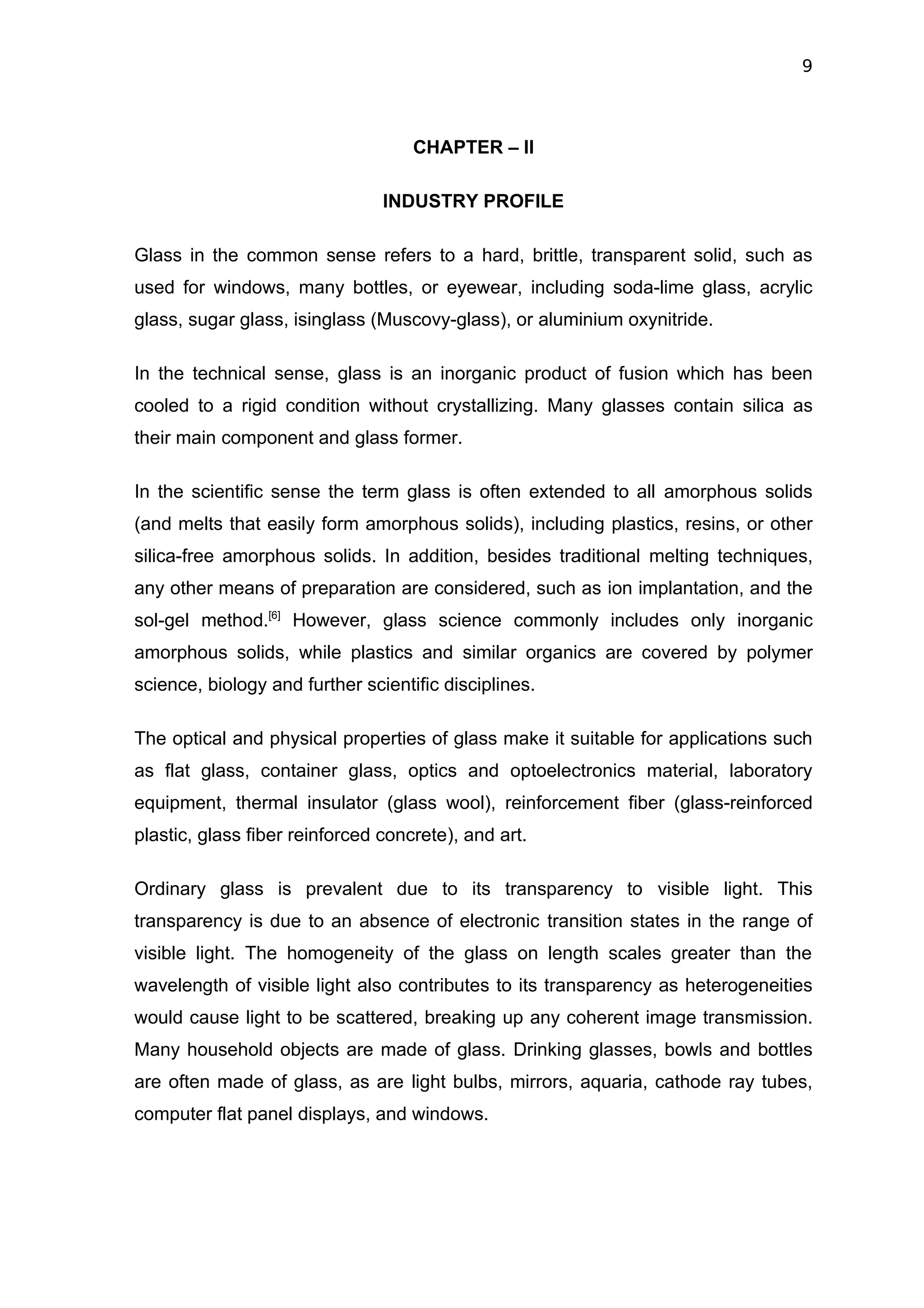 9



                                    CHAPTER – II

                                INDUSTRY PROFILE

Glass in the common sense refers to a hard, brittle, transparent solid, such as
used for windows, many bottles, or eyewear, including soda-lime glass, acrylic
glass, sugar glass, isinglass (Muscovy-glass), or aluminium oxynitride.

In the technical sense, glass is an inorganic product of fusion which has been
cooled to a rigid condition without crystallizing. Many glasses contain silica as
their main component and glass former.

In the scientific sense the term glass is often extended to all amorphous solids
(and melts that easily form amorphous solids), including plastics, resins, or other
silica-free amorphous solids. In addition, besides traditional melting techniques,
any other means of preparation are considered, such as ion implantation, and the
sol-gel method.[6] However, glass science commonly includes only inorganic
amorphous solids, while plastics and similar organics are covered by polymer
science, biology and further scientific disciplines.

The optical and physical properties of glass make it suitable for applications such
as flat glass, container glass, optics and optoelectronics material, laboratory
equipment, thermal insulator (glass wool), reinforcement fiber (glass-reinforced
plastic, glass fiber reinforced concrete), and art.

Ordinary glass is prevalent due to its transparency to visible light. This
transparency is due to an absence of electronic transition states in the range of
visible light. The homogeneity of the glass on length scales greater than the
wavelength of visible light also contributes to its transparency as heterogeneities
would cause light to be scattered, breaking up any coherent image transmission.
Many household objects are made of glass. Drinking glasses, bowls and bottles
are often made of glass, as are light bulbs, mirrors, aquaria, cathode ray tubes,
computer flat panel displays, and windows.
 