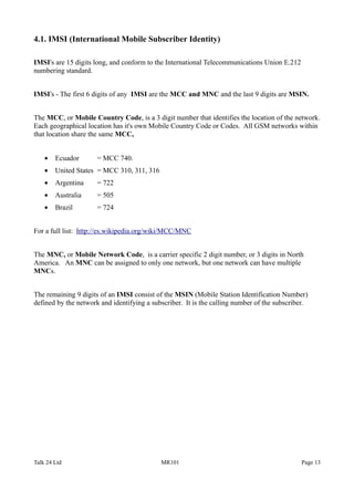 4.1. IMSI (International Mobile Subscriber Identity)
IMSI's are 15 digits long, and conform to the International Telecommunications Union E.212
numbering standard.
IMSI's - The first 6 digits of any IMSI are the MCC and MNC and the last 9 digits are MSIN.
The MCC, or Mobile Country Code, is a 3 digit number that identifies the location of the network.
Each geographical location has it's own Mobile Country Code or Codes. All GSM networks within
that location share the same MCC,
• Ecuador = MCC 740.
• United States = MCC 310, 311, 316
• Argentina = 722
• Australia = 505
• Brazil = 724
For a full list: http://es.wikipedia.org/wiki/MCC/MNC
The MNC, or Mobile Network Code, is a carrier specific 2 digit number, or 3 digits in North
America. An MNC can be assigned to only one network, but one network can have multiple
MNCs.
The remaining 9 digits of an IMSI consist of the MSIN (Mobile Station Identification Number)
defined by the network and identifying a subscriber. It is the calling number of the subscriber.
Talk 24 Ltd MR101 Page 13
 