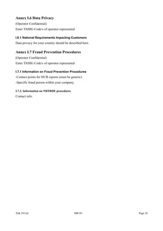 Annex I.6 Data Privacy
(Operator Confidential)
Enter TADIG Code/s of operator represented
I.6.1 National Requirements Impacting Customers
Data privacy for your country should be described here.
Annex I.7 Fraud Prevention Procedures
(Operator Confidential)
Enter TADIG Code/s of operator represented
I.7.1 Information on Fraud Prevention Procedures
-Contact points for HUR reports (must be generic)
-Specific fraud person within your company.
I.7.2. Information on NRTRDE procedures
Contact info.
Talk 24 Ltd MR101 Page 28
 