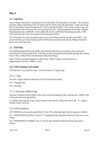 Day 4
11. Call Flow
Say an Alegro subscriber is roaming in the US and calls a UK subscriber in Ecuador. The call goes
from the Alegro subscriber to the US VLR to the EC HLR to the UK Subscriber. At the same time,
the UK subscriber will go through the EC VLR to their home HLR. This creates 2 legs to one call,
and each leg of the call creates it's own record in the VLR. Upon termination of the call, a Mobile
Originating record, or MO (EC in US calling UK in EC) and Mobile Terminating record, or MT
(UK receiving call in EC) are created in the subsequent VLRs.
The VLR where the call was placed and/or received will then send the record to their DCH. The
record will then go to the roaming partner's DCH and eventually back into the billing of both the
home and visited networks.
12. TAP Files
The GSM standard calls for the CDRs (call detail records) that are created by the switch to be
transferred to a format called TAP. TAP files are then exchanged electronically through the clearing
house. This is called EDI or the Electronic Data Interchange.
Each TAP file can hold thousands of calls/events. SMS, Content, Location Services,
Supplementary Services, GPRS or voice.
12.1 TAP Naming Convention
TAP files have very specific names. Each file name is 17 digits long.
12.1.2 Type
The first 2 digits indicate which type of TAP file has been created.
CD = Charged Data
TD= Test Data
12.1.3 Network TADIG Code
The next 10 digits are the TADIG Code of the network creating the files, and then the TADIG Code
of the network receiving the files.
-A TADIG code consists of the 3 digit Country Code and the 2 Digit Network Code. IE. Alegro's
TADIG Code is ECUAL.
12.1.4 File Sequence
All TADIG files are created sequentially by Type. The remaining digits are the sequence numbers.
EX: CDCHLTMECUAL00313 is the 313th
charging file that Telefonica Movil de Chile has sent to
Alegro.
EX: TDPANMSECUAL00004 is the 4th
test file that Telefonica Moviles Panama has sent to
Alegro.
Talk 24 Ltd MR101 Page 40
 