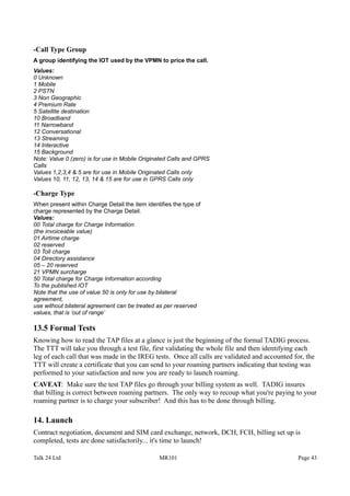 -Call Type Group
A group identifying the IOT used by the VPMN to price the call.
Values:
0 Unknown
1 Mobile
2 PSTN
3 Non Geographic
4 Premium Rate
5 Satellite destination
10 Broadband
11 Narrowband
12 Conversational
13 Streaming
14 Interactive
15 Background
Note: Value 0 (zero) is for use in Mobile Originated Calls and GPRS
Calls
Values 1,2,3,4 & 5 are for use in Mobile Originated Calls only
Values 10, 11, 12, 13, 14 & 15 are for use in GPRS Calls only
-Charge Type
When present within Charge Detail the item identifies the type of
charge represented by the Charge Detail.
Values:
00 Total charge for Charge Information
(the invoiceable value)
01 Airtime charge
02 reserved
03 Toll charge
04 Directory assistance
05 – 20 reserved
21 VPMN surcharge
50 Total charge for Charge Information according
To the published IOT
Note that the use of value 50 is only for use by bilateral
agreement,
use without bilateral agreement can be treated as per reserved
values, that is ‘out of range’
13.5 Formal Tests
Knowing how to read the TAP files at a glance is just the beginning of the formal TADIG process.
The TTT will take you through a test file, first validating the whole file and then identifying each
leg of each call that was made in the IREG tests. Once all calls are validated and accounted for, the
TTT will create a certificate that you can send to your roaming partners indicating that testing was
performed to your satisfaction and now you are ready to launch roaming.
CAVEAT: Make sure the test TAP files go through your billing system as well. TADIG insures
that billing is correct between roaming partners. The only way to recoup what you're paying to your
roaming partner is to charge your subscriber! And this has to be done through billing.
14. Launch
Contract negotiation, document and SIM card exchange, network, DCH, FCH, billing set up is
completed, tests are done satisfactorily... it's time to launch!
Talk 24 Ltd MR101 Page 43
 