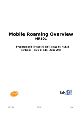 Mobile Roaming Overview
MR101
Prepared and Presented for Telesca by Nykki
Porteous – Talk 24 Ltd. June 2010
Talk 24 Ltd MR101 Page 1
 
