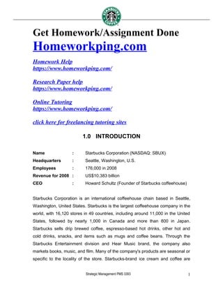 Get Homework/Assignment Done
Homeworkping.com
Homework Help
https://www.homeworkping.com/
Research Paper help
https://www.homeworkping.com/
Online Tutoring
https://www.homeworkping.com/
click here for freelancing tutoring sites
1.0 INTRODUCTION
Name : Starbucks Corporation (NASDAQ: SBUX)
Headquarters : Seattle, Washington, U.S.
Employees : 176,000 in 2008
Revenue for 2008 : US$10.383 billion
CEO : Howard Schultz (Founder of Starbucks coffeehouse)
Starbucks Corporation is an international coffeehouse chain based in Seattle,
Washington, United States. Starbucks is the largest coffeehouse company in the
world, with 16,120 stores in 49 countries, including around 11,000 in the United
States, followed by nearly 1,000 in Canada and more than 800 in Japan.
Starbucks sells drip brewed coffee, espresso-based hot drinks, other hot and
cold drinks, snacks, and items such as mugs and coffee beans. Through the
Starbucks Entertainment division and Hear Music brand, the company also
markets books, music, and film. Many of the company's products are seasonal or
specific to the locality of the store. Starbucks-brand ice cream and coffee are
Strategic Management PMS 3393 1
 