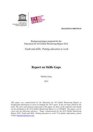 2012/ED/EFA/MRT/PI/19




                        Background paper prepared for the
                 Education for All Global Monitoring Report 2012

                 Youth and skills: Putting education to work




                          Report on Skills Gaps

                                      Monika Aring

                                           2012




This paper was commissioned by the Education for All Global Monitoring Report as
background information to assist in drafting the 2012 report. It has not been edited by the
team. The views and opinions expressed in this paper are those of the author(s) and should
not be attributed to the EFA Global Monitoring Report or to UNESCO. The papers can be
cited with the following reference: “Paper commissioned for the EFA Global Monitoring
Report 2012, Youth and skills: Putting education to work” For further information, please
contact efareport@unesco.org
 