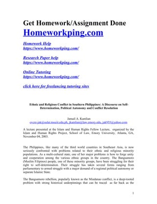 Get Homework/Assignment Done
Homeworkping.com
Homework Help
https://www.homeworkping.com/
Research Paper help
https://www.homeworkping.com/
Online Tutoring
https://www.homeworkping.com/
click here for freelancing tutoring sites
Ethnic and Religious Conflict in Southern Philippines: A Discourse on Self-
Determination, Political Autonomy and Conflict Resolution
Jamail A. Kamlian
ovcre-jak@sulat.msuiit.edu.ph, jkamlian@law.emory.edu, jak955@yahoo.com
A lecture presented at the Islam and Human Rights Fellow Lecture, organized by the
Islam and Human Rights Project, School of Law, Emory University, Atlanta, GA,
November 04, 2003.
The Philippines, like many of the third world countries in Southeast Asia, is now
seriously confronted with problems related to their ethnic and religious minority
populations. As a multi-cultural state, one of her major problems is how to forge unity
and cooperation among the various ethnic groups in the country. The Bangsamoro
(Muslim Filipinos) people, one of these minority groups, have been struggling for their
right to self-determination. Their struggle has taken several forms ranging from
parliamentary to armed struggle with a major demand of a regional political autonomy or
separate Islamic State.
The Bangsamoro rebellion, popularly known as the Mindanao conflict, is a deep-rooted
problem with strong historical underpinnings that can be traced as far back as the
1
 