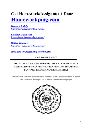 1
Get Homework/Assignment Done
Homeworkping.com
Homework Help
https://www.homeworkping.com/
Research Paper help
https://www.homeworkping.com/
Online Tutoring
https://www.homeworkping.com/
click here for freelancing tutoring sites
CASE REPORT SESSION
VERTIGO DENGAN HIPERTENSI GRADE 1 PADA WANITA PARUH BAYA,
SINGLE PARENT DENGAN KEKHAWATIRAN TERHADAP PENYAKITNYA
DAN FUNGSI KELUARGA YANG KURANG SEHAT
Disusun Untuk Memenuhi Sebagian Syarat Mengikuti Ujian Kepaniteraan Klinik di Bagian
Ilmu Kedokteran Keluarga FKIK UMY dan Puskesmas Gedongtengen
ar
 