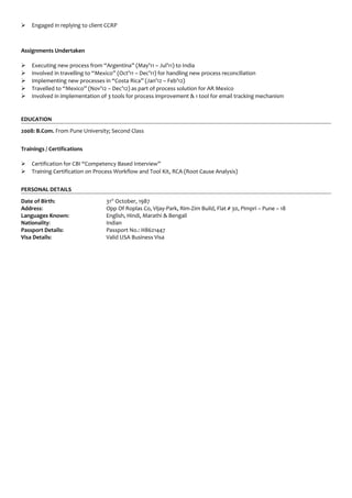  Engaged in replying to client CCRP
Assignments Undertaken
 Executing new process from “Argentina” (May’11 – Jul’11) to India
 Involved in travelling to “Mexico” (Oct’11 – Dec’11) for handling new process reconciliation
 Implementing new processes in “Costa Rica” (Jan’12 – Feb’12)
 Travelled to “Mexico” (Nov’12 – Dec’12) as part of process solution for AR Mexico
 Involved in implementation of 3 tools for process improvement & 1 tool for email tracking mechanism
EDUCATION
2008: B.Com. From Pune University; Second Class
Trainings / Certifications
 Certification for CBI “Competency Based Interview”
 Training Certification on Process Workflow and Tool Kit, RCA (Root Cause Analysis)
PERSONAL DETAILS
Date of Birth: 31st
October, 1987
Address: Opp Of Roplas Co, Vijay-Park, Rim-Zim Build, Flat # 30, Pimpri – Pune – 18
Languages Known: English, Hindi, Marathi & Bengali
Nationality: Indian
Passport Details: Passport No.: H8621447
Visa Details: Valid USA Business Visa
 