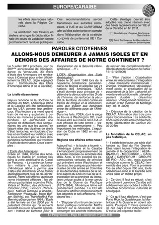 EUROPE/CARAIBE

         les effets des risques natu-     Ces recommandations seront                     Cette stratégie devrait être
         rels dans la Région Ca-          transmises aux autorités natio-            adoptée lors dʼune réunion avec
         raïbe.                                                                      des hauts représentants de lʼUE et
                                          nales, à lʼUE et au CARIFORUM              de la Caraïbe en fin 2011,
     La restitution des travaux en        afin quʼelles soient prise en compte
                                                                                       1[1] Guadeloupe, Guyane, Martinique,
 ateliers ainsi que la déclaration fi-    dans lʼélaboration de la stratégie                                   Saint Martin
 nale en cours de validation seront       conjointe de partenariat UE / Ca-
                                                                                       2[2] Saint Barthelemy, Antilles néerlan-
 prochainement rendues publiques.         raïbe.                                                        daises et britanniques

               PAROLES CITOYENNES
   ALLONS-NOUS DEMEURER A JAMAIS ISOLES ET EN
    DEHORS DES AFFAIRES DE NOTRE CONTINENT ?
Le 5 juillet 2011 prochain, jour du       Coopération de la Sécurité Hémi-           de trouver des complémentarités”.
200ème anniversaire de lʼindépen-         sphérique….!!! »                           (Déclaration de Salvador de Bahia :
dance du Venezuela, 33 chefs                                                         16-17/12/2008)
dʼétats des Amériques ont rendez-         LʼOEA (Organisation des Etats
vous à Caracas pour créer officiel-       Américains) :                              2 - “Plan dʼaction : Coopération
lement la CELAC, (sigle espagnol          Créée le 30 avril 1948 lors de la          entre les mécanismes dʼintégration
pour : Communauté des Etats               neuvième conférence panaméri-              ; crise financière internationale ;
dʼAmérique latine et de la Caraïbe).      caine de Bogotá et adoptée par 21          énergie ; infrastructure ; développe-
                                          nations des Amériques, lʼOEA               ment social et éradication de la
                                          sʼétait donnée pour principe de «          pauvreté et de la faim ; sécurité ali-
La tutelle étasunienne                    défendre la démocratie et les Droits       mentaire et nutritionnelle ; dévelop-
                                          de lʼhomme, de renforcer la sécu-          pement durable ; désastres
Depuis lʼénoncé de la Doctrine de         rité du territoire, de lutter contre les   naturels ; changement climatique ;
Monroe en 1823, lʼAmérique latine         trafics de drogue et la corruption,        culture”. (Plan dʼAction de Montego
et la Caraïbe ont été considérées         ainsi que dʼaider aux échanges             bay : 06-11-2009)
par les USA comme leur arrière-           entre les différents pays de lʼAmé-
cour. Washington y a mené grand           rique ».                                   3 - Décision de la création de la
train de vie en y exploitant à ou-        Dans les faits, lʼOEA, dont le siège       CELAC. Affirmation des trois prin-
trance les matières premières dis-        se trouve à Washington DC, sʼest           cipes fondamentaux : La solidarité,
ponibles, en entretenant une              révélée être aux mains des USA un          lʼinclusion sociale et la complémen-
kyrielle de dictateurs plus sangui-       outil efficace de lutte contre « lʼex-     tarité (Déclaration de Cancun 23-
naires les uns que les autres, en         pansion du communisme ». Peu               02-2010)
faisant élire des dizaines de chefs       importaient les méthodes. Lʼexpul-
dʼétat fantoches, en liquidant dʼau-      sion de Cuba en 1962 en est un
tres et en ficelant leur relation avec    exemple.                                   La fondation de la CELAC, un
le sous-continent par le biais dʼor-                                                 pas historique.
ganismes cachant mal leur vocation        Réglons nos affaires entre nous !
dʼoutils de domination. Deux exem-                                                   1 - Il existe bien toute une série dʼal-
ples :                                    Aujourdʼhui, « la boule a tourné »,        liances au Sud du Rio Grande.
                                          lʼAmérique Latine et la Caraïbe            Elles visent toutes lʼintégration ré-
LʼEcole des Amériques :                   sʼémancipent progressivement de            gionale et la coopération : ALBA -
Créée en 1946, lʼEcole des Amé-           la tutelle imposée ou acceptée des         UNASUR - MERCOSUR – CARI-
riques fut établie en premier lieu        USA. Ainsi, si lʼon excepte les es-        COM – CARIFORUM - GROUPE
dans la zone américaine du Canal          carmouches verbales de principe            DE RIO - AEC, etc., mais aucune
de Panama. « Le centre de forma-          qui prévalent entre Washington et          nʼenglobe comme la CELAC lʼen-
tion militaire le plus important          Caracas, les quelques poches rési-         semble des pays. Pour la première
dʼAmérique latine a permis aux            duelles de lutte armée en Colombie         fois en effet depuis 200 ans, toute
Etats-Unis dʼentraîner et de former       et les demandes réitérées de la Bo-        lʼAmérique Latine et la Caraïbe sont
idéologiquement plus de 60 000 mi-        livie auprès du Chili en vue de la ré-     unies dans un même projet.
litaires. Parmi ses élèves, quelques      trocession de sa province du littoral,
noms tristement célèbres : les gé-        (son unique accès à la mer perdu           2 - Ce dont il faut se réjouir, cʼest
néraux putschistes argentins Viola,       lors de la Guerre du Pacifique             précisément que notre Caraïbe soit
Videla et Galtieri, des dictateurs  :     (1879-1884), lʼAmérique latine est         solidairement accrochée à cette lo-
Pinochet (Chili), Somoza (Nicara-         globalement pacifiée. La CELAC             comotive économique, culturelle et
gua), Manuel Noriega (Panama),            peut ainsi afficher progressivement        écologique.
Stroessner (Paraguay), Hugo Ban-          ses objectifs et ses ambitions. Pré-
zer (Bolivie), etc. Transférée à Fort     cisons-les :                               3 - Ce quʼil faut déplorer, cʼest que
Benning (Georgie) en 1984, lʼEcole                                                   Porto Rico, la Guadeloupe, la Mar-
a été fermée en lʼan 2000 par le          1 - “Disposer dʼun forum de concer-        tinique et la Guyane en soient ab-
président Clinton qui lʼa rouverte        tation politique continental. Mettre       sents. Pourquoi ? Parce quʼaucun
aussitôt sous une nouvelle appella-       lʼaccent sur la nécessité de faire         de ces pays nʼest indépendant  ?
tion : Institut de Défense pour la        converger les accords historiques,         Cʼest là une réponse facile !
                                 Le Progressiste - Page 10 - mercredi 1er juin 2011
 
